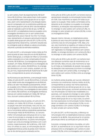 TEMPO EM CURSO                          5. Rendimento horário médio habitualmente                                         10
Ano III; Vol. 3; nº 9, Setembro, 2011   recebido do trabalho principal de acordo com a posição na ocupação



ou sem carteira, foram de,respectivamente, R$ 50,47/                  Entre julho de 2010 e julho de 2011, os homens brancos
hora e R$ 23,53/hora. Estes valores foram muito superio-              apresentaram elevação na remuneração horária média
res aos auferidos pelos outros grupos de cor ou raça e                em 9,4%. Este movimento se repetiu em todas as po-
sexo, assim como representaram uma elevação expres-                   sições na ocupação. Pelas razões comentadas acima,
siva em comparação com os rendimentos auferidos por                   deixando-se de considerar os ocupados no emprego
este mesmo grupo em julho de 2010. Esta discrepância                  doméstico, as elevações mais expressivas se deram
pode ser explicada a partir do fato de que, na PME de                 no emprego no setor público sem carteira (21,4%), no
julho de 2011, os trabalhadores brancos ocupados como                 emprego no setor privado sem carteira (20,5%), e entre
empregados domésticos com ou sem carteira foram,                      os empregadores (9,5%).
respectivamente, pouco mais de 13,5 mil e 11,2 mil pes-
soas, representando um pequeno percentual do total de                 Naquele mesmo intervalo, os trabalhadores pretos
ocupados deste grupo (em julho de 2011, 0,21% e 0,17%,                & pardos do sexo masculino também lograram obter
respectivamente). Desta forma, o tamanho reduzido des-                aumentos reais de remuneraçãode 11,9%. Mais uma
te contingente pode ter afetado os valores encontrados,               vez, este movimento se espelhou em todas as formas
reduzindo a precisão da estimativa estatística.                       de posição na ocupação. Os maiores aumentos fo-
                                                                      ram registrados no emprego doméstico sem carteira
Em julho de 2011, a remuneração horária média da PEA                  (28,8%), no emprego doméstico com carteira (25,2%) e
preta & parda do sexo masculino era de R$ 28,00/hora.                 no emprego no setor público com carteira (18,2%).
Dentro deste grupo, a condição de militar ou funcionário
público estatutário era a mais compensadora financei-                 Entre julho de 2010 e julho de 2011, as mulheres bran-
ramente, R$ 59,28/hora. Os empregadores deste grupo                   cas obtiveram aumentos reais de rendimentos na or-
recebiam, em média, R$ 58,93/hora e os empregados do                  dem de 9,3%. Mais uma vez, este movimento se repe-
setor público com carteira, R$ 48,09/hora. Os emprega-                tiu em todas as modalidades de posição naocupação.
dos domésticos com e sem carteira, recebiam, em mé-                   As elevações mais expressivas ocorreram no emprego
dia, por hora, respectivamente,R$ 18,83/horae R$ 16,84/               no setor privado sem carteira (25%), no emprego no
hora, correspondendo às piores remunerações.                          setor público sem carteira (13,3%) e entre as emprega-
                                                                      doras (12,3%).
Na PEA branca do sexo feminino, a remuneração horária
média, em julho de 2011, era de R$ 22,37/hora. A remune-              As mulheres pretas & pardas, por sua vez, obtiveram
ração média horária das empregadoras era de R$ 85,40,                 aumentos nos rendimentos horários médios de 8,3%,
sendo a de valor mais elevado.Sucessivamente, vinham                  correspondendo ao avanço real menos expressivo,
as ocupadas como militares oufuncionárias públicas esta-              comparativamente aos demais grupos de cor ou raça
tutárias, R$ 72,01/hora; e as empregadas do setor público             e sexo. Neste último grupo, ocorreram aumentos reais
com carteira, R$ 55,00/hora. As empregadas domésticas                 nas remunerações na maioria das modalidades ocu-
brancas com carteira recebiam,em média, R$ 17,87 por                  pacionais, com exceção do emprego no setor público
hora. Já as sem carteira auferiam R$ 16,17/hora.                      com carteira, onde os rendimentos declinaram 1,9%.
                                                                      Dentro deste grupo de cor ou raça e sexo, os aumen-
As trabalhadoras pretas & pardas, em julho de 2011,                   tos mais expressivos na remuneração horária média se
recebiam, em média, R$ 22,37/hora. A posição na                       deram no trabalho por conta-própria (13,2%), no em-
ocupação mais bem remunerada, mais uma vez, era                       prego doméstico com carteira (13,0%) e no emprego
de empregadora: R$ 50,61/hora. A posição de milita-                   no setor privado sem carteira (10,0%).
res ou funcionárias públicas estatutárias apresentava
remuneração média de R$ 48,09/hora. Já a terceira                     Em julho de 2011, na PEA masculina, a diferença na
melhor remuneração para este grupo de cor ou raça                     remuneração entre os trabalhadores brancos e pretos
e sexo foi encontrada no emprego do setor público                     & pardos foi de 88,9%. Este percentual foi 4,3 pontos
com carteira,R$ 28,93/hora. As piores remunerações                    percentuais inferior ao verificado em julho de 2010.
ficavam por conta do emprego doméstico com e sem
carteira, respectivamente, R$ 16,28/hora, e R$ 15,02/                 Excluindo o emprego doméstico da análise, em julho
hora. Em ambos os casos, as remunerações das em-                      de 2011, as assimetrias de cor ou raça foram mais ex-
pregadasdomésticas pretas & pardas eram menores                       pressivas entre os empregados sem carteira no setor
que às dos demais grupos analisados acima.                            privado (130,2%), entre os empregados sem carteira no
 
