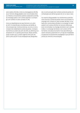 TEMPO EM CURSO                          5. Rendimento horário médio habitualmente                                        11
Ano III; Vol. 3; nº 9, Setembro, 2011   recebido do trabalho principal de acordo com a posição na ocupação



setor público (93,2%) e entre os empregadores (81,0%).                des na remuneração das mulheres pretas & pardas em
Já as menores desigualdades eram encontradas entre                    comparação aos demais grupos de cor ou raça e sexo.
os militares e funcionários públicos estatutários (47,5%),
do emprego público com carteira (58,7%) e no empre-                   As maiores desigualdades nos rendimentos auferidos
go com carteira no setor privado (71,7%).                             entre brancas e pretas & pardas foram encontradas no
                                                                      emprego sem carteira no setor privado (96,5%), no tra-
Entre as trabalhadoras do sexo feminino, em julho                     balho por conta-própria (93,6%) e no emprego no setor
de 2011, foi identificada uma diferença de 82,8% na                   público com carteira (90,1%). As menores diferenças
remuneração das mulheres brancas, vis-à-vis, à remu-                  eram encontradas no emprego doméstico sem carteira
neração das trabalhadores pretas & pardas. Compara-                   (7,6%) e no emprego doméstico com carteira (9,7%),
tivamente ao cenário de julho de 2010, as diferenças se               formando uma desconcertante ironia das diferenças
ampliaram em 1,5 pontos percentuais. Neste sentido,                   serem menores justamente em um tipo de modalidade
pode-se dizer que o cenário vigente entre julho de                    ocupacional escassamente prestigiada e que permite o
2010 e julho de 2011 foi de ampliação das desigualda-                 acesso às menores remunerações.
 