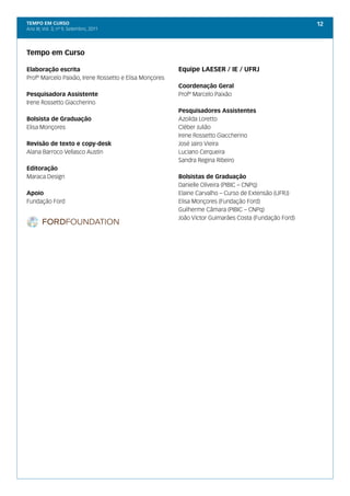 TEMPO EM CURSO                                                                                        12
Ano III; Vol. 3; nº 9, Setembro, 2011




Tempo em Curso

Elaboração escrita                                      Equipe LAESER / IE / UFRJ
Profº Marcelo Paixão, Irene Rossetto e Elisa Monçores
                                                        Coordenação Geral
Pesquisadora Assistente                                 Profº Marcelo Paixão
Irene Rossetto Giaccherino
                                                        Pesquisadores Assistentes
Bolsista de Graduação                                   Azoilda Loretto
Elisa Monçores                                          Cléber Julião
                                                        Irene Rossetto Giaccherino
Revisão de texto e copy-desk                            José Jairo Vieira
Alana Barroco Vellasco Austin                           Luciano Cerqueira
                                                        Sandra Regina Ribeiro
Editoração
Maraca Design                                           Bolsistas de Graduação
                                                        Danielle Oliveira (PIBIC – CNPq)
Apoio                                                   Elaine Carvalho – Curso de Extensão (UFRJ)
Fundação Ford                                           Elisa Monçores (Fundação Ford)
                                                        Guilherme Câmara (PIBIC – CNPq)
                                                        João Víctor Guimarães Costa (Fundação Ford)
 