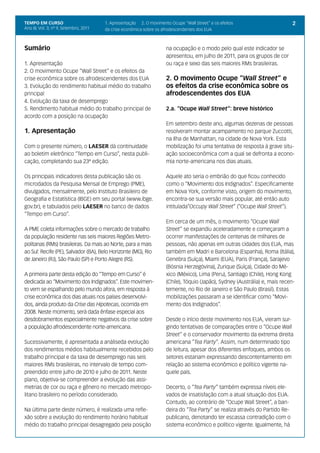 TEMPO EM CURSO                          1. Apresentação 2. O movimento Ocupe “Wall Street” e os efeitos                        2
Ano III; Vol. 3; nº 9, Setembro, 2011   da crise econômica sobre os afrodescendentes dos EUA



Sumário                                                               na ocupação e o modo pelo qual este indicador se
                                                                      apresentou, em julho de 2011, para os grupos de cor
1. Apresentação                                                       ou raça e sexo das seis maiores RMs brasileiras.
2. O movimento Ocupe “Wall Street” e os efeitos da
crise econômica sobre os afrodescendentes dos EUA                     2. O movimento Ocupe “Wall Street” e
3. Evolução do rendimento habitual médio do trabalho                  os efeitos da crise econômica sobre os
principal                                                             afrodescendentes dos EUA
4. Evolução da taxa de desemprego
5. Rendimento habitual médio do trabalho principal de                 2.a. “Ocupe Wall Street”: breve histórico
acordo com a posição na ocupação
                                                                      Em setembro deste ano, algumas dezenas de pessoas
1. Apresentação                                                       resolveram montar acampamento no parque Zuccotti,
                                                                      na Ilha de Manhattan, na cidade de Nova York. Esta
Com o presente número, o LAESER dá continuidade                       mobilização foi uma tentativa de resposta à grave situ-
ao boletim eletrônico “Tempo em Curso”, nesta publi-                  ação socioeconômica com a qual se defronta a econo-
cação, completando sua 23ª edição.                                    mia norte-americana nos dias atuais.

Os principais indicadores desta publicação são os                     Aquele ato seria o embrião do que ficou conhecido
microdados da Pesquisa Mensal de Emprego (PME),                       como o “Movimento dos Indignados”. Especificamente
divulgados, mensalmente, pelo Instituto Brasileiro de                 em Nova York, conforme visto, origem do movimento,
Geografia e Estatística (IBGE) em seu portal (www.ibge.               encontra-se sua versão mais popular, até então auto
gov.br), e tabulados pelo LAESER no banco de dados                    intitulada“Occupy Wall Street” (“Ocupe Wall Street”).
“Tempo em Curso”.
                                                                      Em cerca de um mês, o movimento “Ocupe Wall
A PME coleta informações sobre o mercado de trabalho                  Street” se expandiu aceleradamente e começaram a
da população residente nas seis maiores Regiões Metro-                ocorrer manifestações de centenas de milhares de
politanas (RMs) brasileiras. Da mais ao Norte, para a mais            pessoas, não apenas em outras cidades dos EUA, mas
ao Sul: Recife (PE), Salvador (BA), Belo Horizonte (MG), Rio          também em Madri e Barcelona (Espanha), Roma (Itália),
de Janeiro (RJ), São Paulo (SP) e Porto Alegre (RS).                  Genebra (Suíça), Miami (EUA), Paris (França), Sarajevo
                                                                      (Bósnia Herzegóvina), Zurique (Suíça), Cidade do Mé-
A primeira parte desta edição do “Tempo em Curso” é                   xico (México), Lima (Peru), Santiago (Chile), Hong Kong
dedicada ao “Movimento dos Indignados”. Este movimen-                 (Chile), Tóquio (Japão), Sydney (Austrália) e, mais recen-
to vem se espalhando pelo mundo afora, em resposta à                  temente, no Rio de Janeiro e São Paulo (Brasil). Estas
crise econômica dos dias atuais nos países desenvolvi-                mobilizações passaram a se identificar como “Movi-
dos, ainda produto da Crise das Hipotecas, ocorrida em                mento dos Indignados”.
2008. Neste momento, será dada ênfase especial aos
desdobramentos especialmente negativos da crise sobre                 Desde o início deste movimento nos EUA, vieram sur-
a população afrodescendente norte-americana.                          gindo tentativas de comparações entre o “Ocupe Wall
                                                                      Street” e o conservador movimento da extrema direita
Sucessivamente, é apresentada a análiseda evolução                    americana “Tea Party”. Assim, num determinado tipo
dos rendimentos médios habitualmente recebidos pelo                   de leitura, apesar dos diferentes enfoques, ambos os
trabalho principal e da taxa de desemprego nas seis                   setores estariam expressando descontentamento em
maiores RMs brasileiras, no intervalo de tempo com-                   relação ao sistema econômico e político vigente na-
preendido entre julho de 2010 e julho de 2011. Neste                  quele país.
plano, objetiva-se compreender a evolução das assi-
metrias de cor ou raça e gênero no mercado metropo-                   Decerto, o “Tea Party” também expressa níveis ele-
litano brasileiro no período considerado.                             vados de insatisfação com a atual situação dos EUA.
                                                                      Contudo, ao contrário de “Ocupe Wall Street”, a ban-
Na última parte deste número, é realizada uma refle-                  deira do “Tea Party” se realiza através do Partido Re-
xão sobre a evolução do rendimento horário habitual                   publicano, denotando ter escassa contradição com o
médio do trabalho principal desagregado pela posição                  sistema econômico e político vigente. Igualmente, há
 