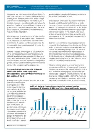 TEMPO EM CURSO                            2. O movimento Ocupe “Wall Street” e os efeitos                                     3
Ano III; Vol. 3; nº 9, Setembro, 2011     da crise econômica sobre os afrodescendentes dos EUA



de destacar que este movimento é defensor de um Es-                    sem a população mais vulnerável socioeconomicamente
tado mínimo em termos dos gastos sociais, é contrário                  das sequelas mais severas da crise.
à elevação dos impostos para os mais ricos e carrega
valores tradicionalistas no plano dos direitos civis e in-             De acordo com uma lista de 15 países recentemente
dividuais, incluindo a oposição às ações afirmativas. Na               divulgada pelo IBGE, tanto nos EUA,como na União
verdade, o “Tea Party” responsabiliza principalmente o                 Europeia, o Produto Interno Bruto (PIB) expandiu-se em
governo democrata de Barack Obama pela crise atual,                    apenas 0,2% no segundo trimestre de 2011, em relação
e não aos bancos, como fazem os manifestantes do                       ao trimestre imediatamente anterior. O Japão chegou
“Movimento dos Indignados”.                                            a ter variação negativa no PIB em 0,3%. Vale ressal-
                                                                       tar que, comparativamente, o Brasil apresentou uma
Alternativamente, de acordo com os próprios manifes-                   maior elevação do PIB, com variação positiva de 0,8%
tantes vinculados ao “Ocupe Wall Street”, o movimento                  para o mesmo período.
“é um símbolo da luta internacional crescente contra
o movimento de práticas econômicas neoliberais, dos                    O cenário socioeconômico dos países desenvolvidos
crimes de Wall Street e da desigualdade de renda, de-                  vem sendo deteriorado pelo efeito da crise econômica.
semprego e opressão”1.                                                 Assim, os últimos anos têm sido marcados pelo cres-
                                                                       cimento do desemprego e da pobreza. Tais sequelas,
Portanto, o foco das reivindicações de “Ocupe Wall Stre-               por sua vez, possuem diferentes impactos sobre os
et” vai além das altas taxas de desemprego e da vulne-                 diferentes contingentes étnico-raciais da população.
rabilidade social a qual se viu exposta a sociedade norte-             Devido à existência de indicadores demográficos desa-
americana a partir da crise de 2009. O movimento é volta-              gregados para estes grupos, os EUA podem ser vistos
do contra o capital financeiro, representado na figura dos             como um caso exemplar neste sentido.
grandes bancos, que são apontados pelos manifestantes
como um dos principais responsáveis pela crise.                        A taxa de desemprego norte-americana se manteve,
                                                                       em setembro de 2011, em 9,1%. Aquele país, de acordo
2.b. Uma visão geral sobre a crise econômica                           com seu o Departamento de Trabalho, segue com cerca
atual e seus efeitos sobre a população                                 de 14 milhões de desempregados. Cabe apontar que
afrodescendente (Black or African American) dos                        este indicador é 0,6 ponto percentual inferior à taxa de
EUA (gráficos 1, 2 e 3)                                                desemprego média entre 2010 e 2011 (9,7%). Porém, na
                                                                       comparação com o indicador vigente em setembro de
A desregulamentação do sistema financeiro, que na ver-                 2007 (4,7%) – ou seja, pouco mais de um ano antes do
dade veio ocorrendo desde
o começo dos anos 1980,
                                Gráfico 1. Variação Produto Interno Bruto (PIB) no Brasil e países
teve um papel fundamental
                                selecionaos, 2º trimestre de 2011 (em % em relação ao trimestre anterior)
para a deflagração da Crise
das Hipotecas, irrompida em
2008. Apesar das tentativas
dos governos dos países
desenvolvidos em mitigar os
efeitos desta crise, os meca-
nismos adotados demons-
tram ser infrutíferos. Em
grande medida, este insuces-
so decorreu da priorização
de se salvar financeiramente
os bancos, em detrimento à
geração de mecanismos que
preservassem o nível de ati-
                               Fonte: Institutos de Estatística / Banco Central / Banco Mundial. Disponível em www.ibge.gov.br.
vidade econômica e poupas-


1 Retirado de http://occupywallst.org/.
 