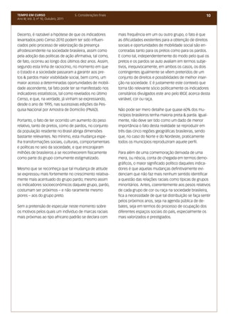 TEMPO EM CURSO                          5. Considerações finais                                                          10
Ano III; Vol. 3; nº 10, Outubro, 2011




Decerto, é razoável a hipótese de que os indicadores              mais frequência em um ou outro grupo, o fato é que
levantados pelo Censo 2010 podem ter sido influen-                as dificuldades existentes para a obtenção de direitos
ciados pelo processo de valorização da presença                   sociais e oportunidades de mobilidade social são en-
afrodescendente na sociedade brasileira, assim como               contradas tanto para os pretos como para os pardos.
pela adoção das políticas de ação afirmativa, tal como,           E como tal, independentemente do modo pelo qual os
de fato, ocorreu ao longo dos últimos dez anos. Assim,            pretos e os pardos se auto avaliam em termos subje-
segundo esta linha de raciocínio, no momento em que               tivos, inequivocamente, em ambos os casos, os dois
o Estado e a sociedade passaram a garantir aos pre-               contingentes igualmente se vêem preteridos de um
tos & pardos maior visibilidade social, bem como, um              conjunto de direitos e possibilidades de melhor inser-
maior acesso a determinadas oportunidades de mobili-              ção na sociedade. E é justamente este contexto que
dade ascendente, tal fato pode ter se manifestado nos             torna tão relevante sócio politicamente os indicadores
indicadores estatísticos, tal como revelados no último            censitários divulgados este ano pelo IBGE acerca desta
Censo, e que, na verdade, já vinham se expressando,               variável, cor ou raça.
desde o ano de 1995, nas sucessivas edições da Pes-
quisa Nacional por Amostra de Domicílio (PNAD).                   Não pode ser mero detalhe que quase 60% dos mu-
                                                                  nicípios brasileiros tenha maioria preta & parda. Igual-
Portanto, o fato de ter ocorrido um aumento do peso               mente, não deve ser tido como um dado de menor
relativo, tanto de pretos, como de pardos, no conjunto            importância o fato desta realidade se reproduzir em
da população residente no Brasil abriga dimensões                 três das cinco regiões geográficas brasileiras, sendo
bastante relevantes. No mínimo, esta mudança espe-                que, no caso do Norte e do Nordeste, praticamente
lha transformações sociais, culturais, comportamentais            todos os municípios reproduziram aquele perfil.
e políticas no seio da sociedade, e que encorajaram
milhões de brasileiros a se reconhecerem fisicamente              Para além de uma comemoração derivada de uma
como parte do grupo comumente estigmatizado.                      mera, ou néscia, conta de chegada em termos demo-
                                                                  gráficos, o maior significado político daqueles indica-
Mesmo que se reconheça que tal mudança de atitude                 dores é que aquelas mudanças definitivamente evi-
se expressou mais fortemente no crescimento relativa-             denciam que não faz mais nenhum sentido identificar
mente mais acentuado do grupo pardo; mesmo assim                  a questão das relações raciais como típicas de grupos
os indicadores socioeconômicos daquele grupo, pardo,              minoritários. Antes, coerentemente aos pesos relativos
costumam ser próximos – e não raramente mesmo                     de cada grupo de cor ou raça na sociedade brasileira,
piores – aos do grupo preto.                                      fica a necessidade de que tal distribuição se faça sentir
                                                                  pelos próximos anos, seja na agenda pública de de-
Sem a pretensão de especular neste momento sobre                  bates, seja em termos do processo de ocupação dos
os motivos pelos quais um indíviduo de marcas raciais             diferentes espaços sociais do país, especialmente os
mais próximas ao tipo africano padrão se declara com              mais valorizados e prestigiados.
 