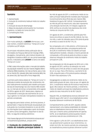 TEMPO EM CURSO                          1. Apresentação                                                                       2
Ano III; Vol. 3; nº 10, Outubro, 2011   2. Evolução do rendimento habitual médio do trabalho principal



Sumário                                                                No mês de agosto de 2011, o rendimento médio do tra-
                                                                       balho principal habitualmente recebido pela População
1. Apresentação                                                        Economicamente Ativa (PEA) das seis maiores RMs
2. Evolução do rendimento habitual médio do trabalho                   brasileiras foi igual a R$ 1.629,42. Comparativamente
principal                                                              ao mês de julho do mesmo ano, este valor representa
3. Evolução da taxa de desemprego                                      uma elevação real de 0,5%. Em relação a agosto de
4. Mapa da população preta & parda nos municípios                      2010, verifica-se uma alta mais expressiva dos rendi-
brasileiros, os dados do Censo de 2010                                 mentos do conjunto da PEA: 3,2%.
5. Considerações finais
                                                                       Em agosto de 2011, o rendimento auferido pela PEA
1. Apresentação                                                        branca de ambos os sexos foi de R$ 2.040,26. No mes-
                                                                       mo mês, o valor do indicador para a PEA preta & parda
Com muita satisfação, o LAESER informa que, com                        de ambos os sexos foi de R$ 1.115, 55.
este número, o boletim eletrônico “Tempo em Curso”
completa sua 24ª edição.                                               Na comparação com o mês anterior, a PEA branca de
                                                                       ambos os sexos percebeu uma pequena perda real
Os principais indicadores desta publicação são os                      de 0,2% no rendimento médio do trabalho principal
microdados da Pesquisa Mensal de Emprego (PME),                        habitualmente recebido. Utilizado o mesmo período de
divulgados, mensalmente, pelo Instituto Brasileiro de                  comparação, a PEA preta & parda de ambos os sexos
Geografia e Estatística (IBGE) em seu portal (www.ibge.                observou elevação do rendimento médio do trabalho
gov.br), e tabulados pelo LAESER no banco de dados                     principal em 2,3%.
“Tempo em Curso”.
                                                                       Na comparação do mês de agosto de 2010 com o mês
A PME coleta informações sobre o mercado de trabalho                   de agosto de 2011, verificou-se elevação nos rendi-
da população residente nas seis maiores Regiões Metro-                 mentos para a PEA de ambos os sexos dos dois grupos
politanas (RMs) brasileiras. Da mais ao Norte, para a mais             de cor ou raça. Para a PEA branca, o aumento foi de
ao Sul: Recife (PE), Salvador (BA), Belo Horizonte (MG), Rio           2,0%, enquanto para a PEA preta & parda a elevação
de Janeiro (RJ), São Paulo (SP) e Porto Alegre (RS).                   foi bem mais expressiva: 4,7%.

A primeira parte desta edição do “Tempo em Curso” é                    Desagregando os dados do rendimento médio do tra-
dedicada à análise da evolução dos rendimentos mé-                     balho pelos grupos de sexo, nota-se que, em agosto de
dios habitualmente recebidos pelo trabalho principal e                 2011, o rendimento médio da PEA branca masculina foi
da taxa de desemprego nas seis maiores RMs brasilei-                   igual a R$ 2.364,26. No mesmo período, o rendimento
ras, no intervalo de tempo compreendido entre agosto                   médio do trabalho principal dos trabalhadores pretos &
de 2010 e agosto de 2011. Neste plano, objetiva-se                     pardos do sexo masculino foi de R$ 1.266,50.
compreender a evolução das assimetrias de cor ou
raça e gênero no mercado metropolitano brasileiro no                   Naquele mês, as trabalhadoras brancas obtiveram ren-
período considerado.                                                   dimento igual a R$ 1.661,57. Já as trabalhadoras pretas
                                                                       & pardas obtiveram rendimento de R$ 920,18.
Na segunda parte deste número, de forma pioneira, é
apresentado o mapa da distribuição da população pre-                   Comparativamente a julho de 2011, aqueles valores
ta & parda nos municípios brasileiros no ano de 2010.                  representaram uma relativa estabilidade do indicador
As informações foram elaboradas a partir da Sinopse                    para os trabalhadores brancos do sexo masculino,
do último Censo Demográfico, disponível no site do                     visto que o mesmo variou positivamente em apenas
IBGE, no seguinte endereço eletrônico:                                 0,01%. Já os trabalhadores pretos & pardos tiveram
                                                                       aumentos reais de seus rendimentos em 1,9%.
http://www.ibge.gov.br/home/estatistica/populacao/
censo2010/sinopse/default_sinopse.shtm.                                Entre agosto e julho de 2011, as trabalhadoras bran-
                                                                       cas apresentaram queda de seus rendimentos, na
2. Evolução do rendimento habitual                                     ordem de 0,5%. No mesmo período de comparação,
médio do trabalho principal (tabela 1)                                 as trabalhadoras pretas & pardas obtiveram aumen-
 