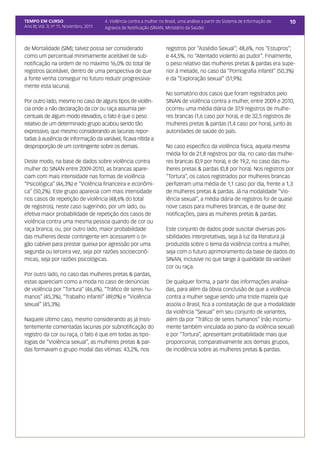 TEMPO EM CURSO                           4. Violência contra a mulher no Brasil, uma análise a partir do Sistema de Informação de   10
Ano III; Vol. 3; nº 11, Novembro, 2011   Agravos de Notificação (SINAN, Ministério da Saúde)



de Mortalidade (SIM); talvez possa ser considerado                       registros por “Assédio Sexual”; 48,6%, nos “Estupros”;
como um percentual minimamente aceitável de sub-                         e 44,5%, no “Atentado violento ao pudor”. Finalmente,
notificação na ordem de no máximo 16,0% do total de                      o peso relativo das mulheres pretas & pardas era supe-
registros (aceitável, dentro de uma perspectiva de que                   rior à metade, no caso da “Pornografia infantil” (50,3%)
a fonte venha conseguir no futuro reduzir progressiva-                   e da “Exploração sexual” (51,9%).
mente esta lacuna).
                                                                         No somatório dos casos que foram registrados pelo
Por outro lado, mesmo no caso de alguns tipos de violên-                 SINAN de violência contra a mulher, entre 2009 e 2010,
cia onde a não declaração da cor ou raça assumia per-                    ocorreu uma média diária de 37,9 registros de mulhe-
centuais de algum modo elevados, o fato é que o peso                     res brancas (1,6 caso por hora), e de 32,5 registros de
relativo de um determinado grupo acabou sendo tão                        mulheres pretas & pardas (1,4 caso por hora), junto às
expressivo, que mesmo considerando as lacunas repor-                     autoridades de saúde do país.
tadas à ausência de informação da variável, ficava nítida a
desproporção de um contingente sobre os demais.                          No caso específico da violência física, aquela mesma
                                                                         média foi de 21,8 registros por dia, no caso das mulhe-
Deste modo, na base de dados sobre violência contra                      res brancas (0,9 por hora), e de 19,2, no caso das mu-
mulher do SINAN entre 2009-2010, as brancas apare-                       lheres pretas & pardas (0,8 por hora). Nos registros por
ciam com mais intensidade nas formas de violência                        “Tortura”, os casos registrados por mulheres brancas
“Psicológica” (46,3%) e “Violência financeira e econômi-                 perfizeram uma média de 1,1 caso por dia, frente a 1,3
ca” (50,2%). Este grupo aparecia com mais intensidade                    de mulheres pretas & pardas. Já na modalidade “Vio-
nos casos de repetição de violência (48,6% do total                      lência sexual”, a média diária de registros foi de quase
de registros), neste caso sugerindo, por um lado, ou                     nove casos para mulheres brancas, e de quase dez
efetiva maior probabilidade de repetição dos casos de                    notificações, para as mulheres pretas & pardas.
violência contra uma mesma pessoa quando de cor ou
raça branca; ou, por outro lado, maior probabilidade                     Este conjunto de dados pode suscitar diversas pos-
das mulheres deste contingente em acessarem o ór-                        sibilidades interpretativas, seja à luz da literatura já
gão cabível para prestar queixa por agressão por uma                     produzida sobre o tema da violência contra a mulher,
segunda ou terceira vez, seja por razões socioeconô-                     seja com o futuro aprimoramento da base de dados do
micas, seja por razões psicológicas.                                     SINAN, inclusive no que tange à qualidade da variável
                                                                         cor ou raça.
Por outro lado, no caso das mulheres pretas & pardas,
estas apareciam como a moda no caso de denúncias                         De qualquer forma, a partir das informações analisa-
de violência por “Tortura” (46,6%), “Tráfico de seres hu-                das, para além da óbvia conclusão de que a violência
manos” (45,3%), “Trabalho infantil” (49,0%) e “Violência                 contra a mulher segue sendo uma triste mazela que
sexual” (45,3%).                                                         assola o Brasil, fica a constatação de que a modalidade
                                                                         da violência “Sexual” em seu conjunto de variantes,
Naquele último caso, mesmo considerando as já insis-                     além da por “Tráfico de seres humanos” (não incomu-
tentemente comentadas lacunas por subnotificação do                      mente também vinculada ao plano da violência sexual)
registro da cor ou raça, o fato é que em todas as tipo-                  e por “Tortura”, apresentam probabilidade mais que
logias de “Violência sexual”, as mulheres pretas & par-                  proporcional, comparativamente aos demais grupos,
das formavam o grupo modal das vítimas: 43,2%, nos                       de incidência sobre as mulheres pretas & pardas.
 
