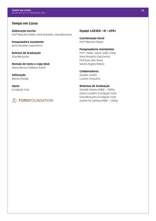 TEMPO EM CURSO                                                                            11
Ano III; Vol. 3; nº 11, Novembro, 2011




Tempo em Curso

Elaboração escrita                                     Equipe LAESER / IE / UFRJ
Profº Marcelo Paixão, Irene Rossetto, Elisa Monçores
                                                       Coordenação Geral
Pesquisadora Assistente                                Profº Marcelo Paixão
Irene Rossetto Giaccherino
                                                       Pesquisadores Assistentes
Bolsista de Graduação                                  Prof° Cleber Lázaro Julião Costa
Elisa Monçores                                         Irene Rossetto Giaccherino
                                                       ProfºJosé Jairo Vieira
Revisão de texto e copy-desk                           Sandra Regina Ribeiro
Alana Barroco Vellasco Austin
                                                       Colaboradores
Editoração                                             Azoilda Loretto
Maraca Design                                          Luciano Cerqueira

Apoio                                                  Bolsistas de Graduação
Fundação Ford                                          Danielle Oliveira (PIBIC – CNPq)
                                                       Elaine Carvalho (Fundação Ford)
                                                       Elisa Monçores (Fundação Ford)
                                                       Guilherme Câmara (PIBIC – CNPq)
 