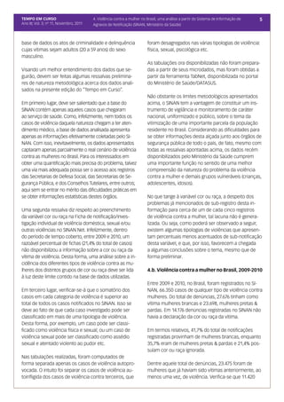 TEMPO EM CURSO                           4. Violência contra a mulher no Brasil, uma análise a partir do Sistema de Informação de   5
Ano III; Vol. 3; nº 11, Novembro, 2011   Agravos de Notificação (SINAN, Ministério da Saúde)



base de dados os atos de criminalidade e delinquência                    foram desagregados nas várias tipologias de violência:
cujas vítimas sejam adultos (20 a 59 anos) do sexo                       física, sexual, psicológica etc.
masculino.
                                                                         As tabulações ora disponibilizadas não foram prepara-
Visando um melhor entendimento dos dados que se-                         das a partir de seus microdados, mas foram obtidas a
guirão, devem ser feitas algumas ressalvas prelimina-                    partir da ferramenta TabNet, disponibilizada no portal
res de natureza metodológica acerca dos dados anali-                     do Ministério de Saúde/DATASUS.
sados na presente edição do “Tempo em Curso”.
                                                                         Não obstante os limites metodológicos apresentados
Em primeiro lugar, deve ser salientado que a base do                     acima, o SINAN tem a vantagem de constituir um ins-
SINAN contém apenas aqueles casos que chegaram                           trumento de vigilância e monitoramento de caráter
ao serviço de saúde. Como, infelizmente, nem todos os                    nacional, uniformizado e público, sobre o tema da
casos de violência daquela natureza chegam a ter aten-                   vitimização de uma importante parcela da população
dimento médico, a base de dados analisada apresenta                      residente no Brasil. Considerando as dificuldades para
apenas as informações efetivamente coletadas pelo SI-                    se obter informações desta alçada junto aos órgãos de
NAN. Com isso, inevitavelmente, os dados apresentados                    segurança pública de todo o país, de fato, mesmo com
captaram apenas parcialmente o real cenário de violência                 todas as ressalvas apontadas acima, os dados recém
contra as mulheres no Brasil. Para os interessados em                    disponibilizados pelo Ministério da Saúde cumprem
obter uma quantificação mais precisa do problema, talvez                 uma importante função no sentido de uma melhor
uma via mais adequada possa ser o acesso aos registros                   compreensão da natureza do problema da violência
das Secretarias de Defesa Social, das Secretarias de Se-                 contra a mulher e demais grupos vulneráveis (crianças,
gurança Pública, e dos Conselhos Tutelares, entre outros;                adolescentes, idosos).
aqui sem se entrar no mérito das dificuldades práticas em
se obter informações estatísticas destes órgãos.                         No que tange à variável cor ou raça, a despeito dos
                                                                         problemas já mencionados de sub-registro desta in-
Uma segunda ressalva diz respeito ao preenchimento                       formação para cerca de um de cada cinco registros
da variável cor ou raça na Ficha de notificação/inves-                   de violência contra a mulher, tal lacuna não é genera-
tigação individual de violência doméstica, sexual e/ou                   lizada. Ou seja, como poderá ser observado a seguir,
outras violências no SINAN Net. Infelizmente, dentro                     existem algumas tipologias de violências que apresen-
do período de tempo coberto, entre 2009 e 2010, um                       tam percentuais menos acentuados de sub-notificação
razoável percentual de fichas (21,4% do total de casos)                  desta variável, e que, por isso, favorecem a chegada
não disponibilizou a informação sobre a cor ou raça da                   a algumas conclusões sobre o tema, mesmo que de
vítima de violência. Desta forma, uma análise sobre a in-                forma preliminar.
cidência dos diferentes tipos de violência contra as mu-
lheres dos distintos grupos de cor ou raça deve ser lida                 4.b. Violência contra a mulher no Brasil, 2009-2010
à luz deste limite contido na base de dados utilizadas.
                                                                         Entre 2009 e 2010, no Brasil, foram registrados no SI-
Em terceiro lugar, verificar-se-á que o somatório dos                    NAN, 66.350 casos de qualquer tipo de violência contra
casos em cada categoria de violência é superior ao                       mulheres. Do total de denúncias, 27.676 tinham como
total de todos os casos notificados no SINAN. Isso se                    vítima mulheres brancas e 23.698, mulheres pretas &
deve ao fato de que cada caso investigado pode ser                       pardas. Em 14.176 denúncias registradas no SINAN não
classificado em mais de uma tipologia de violência.                      havia a declaração da cor ou raça da vítima.
Desta forma, por exemplo, um caso pode ser classi-
ficado como violência física e sexual; ou um caso de                     Em termos relativos, 41,7% do total de notificações
violência sexual pode ser classificado como assédio                      registradas provinham de mulheres brancas, enquanto
sexual e atentado violento ao pudor etc.                                 35,7% eram de mulheres pretas & pardas e 21,4% pos-
                                                                         suíam cor ou raça ignorada.
Nas tabulações realizadas, foram computados de
forma separada apenas os casos de violência autopro-                     Dentre aquele total de denúncias, 23.475 foram de
vocada. O intuito foi separar os casos de violência au-                  mulheres que já haviam sido vítimas anteriormente, ao
toinfligida dos casos de violência contra terceiros, que                 menos uma vez, de violência. Verifica-se que 11.420
 