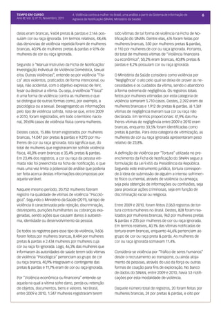TEMPO EM CURSO                           4. Violência contra a mulher no Brasil, uma análise a partir do Sistema de Informação de   6
Ano III; Vol. 3; nº 11, Novembro, 2011   Agravos de Notificação (SINAN, Ministério da Saúde)



delas eram brancas, 9.604 pretas & pardas e 2.146 pos-                   sido vítimas de tal forma de violência na Ficha de No-
suíam cor ou raça ignorada. Em termos relativos, 48,6%                   tificação do SINAN. Dentre elas, 676 foram feitas por
das denúncias de violência repetida foram de mulheres                    mulheres brancas, 550 por mulheres pretas & pardas,
brancas, 40,9% de mulheres pretas & pardas e 9,1% de                     e 110 por mulheres de cor ou raça ignorada. Portanto,
mulheres de cor ou raça ignorada.                                        do total de mulheres vítimas de “Violência financeira
                                                                         ou econômica”, 50,2% eram brancas, 40,8% pretas &
Segundo o “Manual Instrutivo da Ficha de Notificação/                    pardas e 8,2% possuíam cor ou raça ignorada.
Investigação Individual de Violência Doméstica, Sexual
e/ou Outras Violências”, entende-se por violência “Físi-                 O Ministério da Saúde considera como violência por
ca” atos violentos, praticados de forma intencional, ou                  “Negligência” o ato pelo qual se deixa de prover as ne-
seja, não acidental, com o objetivo expresso de ferir,                   cessidades e os cuidados da vítima, sendo o abandono
lesar ou destruir a vítima. Ou seja, a violência “Física”                a forma extrema de negligência. Os registros totais
é uma forma de violência contra as mulheres e que                        feitos por mulheres vitimadas por esta categoria de
se distingue de outras formas como, por exemplo, a                       violência somaram 5.710 casos. Destes, 2.392 eram de
psicológica ou a sexual. Desagregando as informações                     mulheres brancas e 1.912 de pretas & pardas. Já 1.361
pelo tipo de violência sofrida, nota-se que, entre 2009                  vítimas de negligência tiveram sua cor ou raça não
e 2010, foram registrados, em todo o território nacio-                   declarada. Em termos proporcionais: 41,9% das mu-
nal, 39.694 casos de violência física contra mulheres.                   lheres vítimas de negligência entre 2009 e 2010 eram
                                                                         brancas, enquanto 33,5% foram identificadas como
Destes casos, 15.886 foram registrados por mulheres                      pretas & pardas. Para esta categoria de vitimização, as
brancas, 14.047 por pretas & pardas e 9.272 por mu-                      mulheres de cor ou raça ignorada apresentaram peso
lheres de cor ou raça ignorada. Isto significa que, do                   relativo de 23,8%.
total de mulheres que registraram ter sofrido violência
física, 40,0% eram brancas e 35,4% pretas & pardas.                      A definição de violência por “Tortura” utilizada no pre-
Em 23,4% dos registros, a cor ou raça da pessoa viti-                    enchimento da Ficha de Notificação do SINAN segue a
mada não foi preenchida na ficha de notificação, o que                   formulação da Lei 9.455 da Presidência da República.
mais uma vez limita o potencial de análise que poderia                   Segundo este instrumento jurídico, tortura correspon-
ser feita acerca destas informações decompostas por                      de à ideia de submissão de alguém a intenso sofrimen-
aquela variável.                                                         to físico ou mental, através de violência ou ameaça,
                                                                         seja pela obtenção de informações ou confissões, seja
Naquele mesmo período, 20.752 mulheres fizeram                           para provocar ações criminosas, seja em função de
registro na qualidade de vítimas de violência “Psicoló-                  discriminação racial ou religiosa.
gica”. Segundo o Ministério da Saúde (2011), tal tipo de
violência é caracterizada pela rejeição, discriminação,                  Entre 2009 e 2010, foram feitos 2.063 registros de tor-
desrespeito, punições humilhantes ou cobranças exa-                      tura contra mulheres no Brasil. Destes, 828 foram rea-
geradas, sendo ações que causam danos à autoesti-                        lizados por mulheres brancas, 962 por mulheres pretas
ma, identidade ou desenvolvimento da pessoa.                             & pardas e 235 por mulheres de cor ou raça ignorada.
                                                                         Em termos relativos, 40,1% das vítimas notificadas de
De todos os registros para esse tipo de violência, 9.606                 tortura eram brancas, enquanto 46,6% pertenciam ao
foram feitos por mulheres brancas, 8.484 por mulheres                    grupo de cor ou raça preta & parda. As mulheres de
pretas & pardas e 2.434 mulheres por mulheres cuja                       cor ou raça ignorada somavam 11,4%.	
cor ou raça foi ignorada. Logo, 46,3% das mulheres que
informaram às autoridades de saúde terem sido vítimas                    Considera-se violência por “Tráfico de seres humanos”
de violência “Psicológica” pertenciam ao grupo de cor                    desde o recrutamento ao transporte, ou ainda aloja-
ou raça branca, 40,9% integravam o contingente das                       mento de pessoas, através do uso da força ou outras
pretas & pardas e 11,7% eram de cor ou raça ignorada.                    formas de coação para fins de exploração. No banco
                                                                         de dados do SINAN, entre 2009 e 2010, havia 53 notifi-
Por “Violência econômica ou financeira” entende-se                       cações por esta modalidade de violência.
aquela na qual a vítima sofre dano, perda ou retenção
de objetos, documentos, bens e valores. No Brasil,                       Daquele número total de registros, 20 foram feitas por
entre 2009 e 2010, 1.347 mulheres registraram terem                      mulheres brancas, 24 por pretas & pardas, e oito por
 