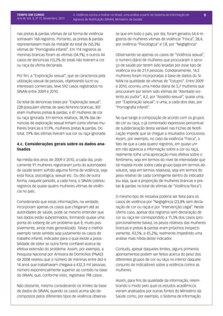 TEMPO EM CURSO                           4. Violência contra a mulher no Brasil, uma análise a partir do Sistema de Informação de   9
Ano III; Vol. 3; nº 11, Novembro, 2011   Agravos de Notificação (SINAN, Ministério da Saúde)



nas pretas & pardas vítimas de tal forma de violência                    se que em todo o país, por dia, foram gerados 54,4 re-
somavam 168 registros. Portanto, as pretas & pardas                      gistros de mulheres vítimas de violência “Física”, 28,4,
representavam mais da metade do total de (50,3%)                         por violência “Psicológica” e 7,8, por “Negligência”.
vítimas de “Pornografia infantil”. Em 114 registros as
meninas brancas foram as vítimas (34,1%), e outros 44                    Observando-se apenas os casos de “Violência sexual”,
casos de denúncias (13,2% do total) não tiveram a cor                    o número diário de mulheres que procuraram o servi-
ou raça da vítima declarada.                                             ço de saúde por terem sido lesadas por esse tipo de
                                                                         violência era de 21,9 pessoas. Cotidianamente, 14,2
Por fim, a “Exploração sexual”, que se caracteriza pela                  mulheres foram incorporadas à base de dados do SI-
utilização sexual de pessoas, objetivando lucro ou                       NAN na qualidade de vítimas de “Estupro”. Entre 2009
interesses comerciais, teve 592 casos registrados no                     e 2010, ocorreu uma média diária de 5,7 mulheres que
SINAN entre 2009 e 2010.                                                 procuraram por terem sido vítimas de “Atentado vio-
                                                                         lento ao pudor”; 4,2, por “Assédio sexual”; quase uma,
Do total de denúncias totais por “Exploração sexual”,                    por “Exploração sexual”; e uma, a cada dois dias, por
228 possuíam vítimas de sexo feminino brancas; 307                       “Pornografia infantil”.
eram mulheres pretas & pardas; e 47 mulheres de cor
ou raça ignorada. Em termos relativos, 38,5% das de-                     No que tange à composição de acordo com os grupos
núncias de exploração sexual tinham como vítimas mu-                     de cor ou raça, o já comentado expressivo percentual
lheres brancas e 51,9%, mulheres pretas & pardas. Do                     de subdeclaração desta variável nas Fichas de Notifi-
total, 7,9% das vítimas tiveram sua cor ou raça ignorada.                cação impede que se chegue a resultados conclusivos.
                                                                         Assim, por exemplo, no caso da violência “Física”, o
4.c. Considerações gerais sobre os dados ana-                            fato de que a cada quatro registros, em quase um
lisados                                                                  em não aparecia a informação sobre a cor ou raça,
                                                                         realmente tolhe uma apreciação mais efetiva sobre o
Na média dos anos de 2009 e 2010, a cada dia, prati-                     fenômeno, seja em termos do nível de intensidade que
camente 91 mulheres registraram junto às autoridades                     tal mazela incide sobre cada grupo (seja em termos ab-
de saúde terem sofrido alguma forma de violência, seja                   solutos, seja em termos relativos), seja em termos do
esta física, psicológica, sexual etc. Ou dito de outra                   peso relativo de cada contingente dentro do indicador
forma, naquele período, a cada hora, o SINAN coletou                     (ou seja, qual a proporção de mulheres brancas e pre-
registros de quase quatro mulheres vítimas de violên-                    tas & pardas no total de vítimas de “Violência física”).
cia no país.
                                                                         O mesmo tipo de ressalva poderia ser feita para os
Considerando que estas informações, na verdade,                          casos de violência por “Negligência (23,8% sem decla-
incorporam apenas os casos que chegaram até as                           ração de cor ou raça) e por “Intervenção Legal”. Neste
autoridades de saúde, pode-se mesmo entender que                         último caso, apesar dos registros sem declaração de
tais dados estão subestimados, formando quase uma                        cor ou raça ter correspondido a 11,3% dos casos (pro-
ponta do iceberg de um problema que é, muito pos-                        porcionalmente baixo), os pesos relativos das mulheres
sivelmente, ainda mais generalizado. Talvez o melhor                     brancas e pretas & pardas eram próximos (respecti-
exemplo neste sentido seja justamente os casos de                        vamente, 43,5%, e 45,2%), realmente impedindo uma
trabalho infantil, indicador para o qual existe a possi-                 análise mais nítida deste indicador.
bilidade de obter se outra fonte confiável acerca da
efetiva extensão do problema. Assim, por exemplo, a                      Contudo, apesar daqueles limites, alguns primeiros
Pesquisa Nacional por Amostra de Domicílios (PNAD)                       apontamentos podem ser feitos acerca do peso dos
de 2008 revelou que o número de meninas entre dez e                      diferentes grupos de cor ou raça no interior daquele
14 anos que trabalhavam chegava a 432,3 mil pessoas,                     conjunto de indicadores sobre a violência contra as
número exponencialmente superior ao contido na base                      mulheres.
do SINAN, que, conforme visto, registrava 198 casos .
                                                                         Assim, para fins da qualidade da informação, relem-
Não obstante, mesmo considerando os limites da base                      brando o modo pelo qual os estudos acadêmicos
de dados do SINAN, quando os casos acima são de-                         vieram analisados por outras fontes do Ministério da
compostos pelos diferentes tipos de violência observa-                   Saúde como, por exemplo, o Sistema de Informação
 
