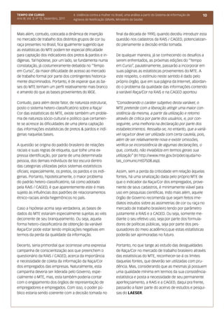 TEMPO EM CURSO                           4. Violência contra a mulher no Brasil, uma análise a partir do Sistema de Informação de   10
Ano III; Vol. 3; nº 12, Dezembro, 2011   Agravos de Notificação (SINAN, Ministério da Saúde)



Mais além, contudo, colocada a dinâmica de inserção                      final da década de 1990, quando decidiu introduzir esta
no mercado de trabalho dos distintos grupos de cor ou                    questão nos cadastros da RAIS / CAGED, potencializan-
raça presentes no Brasil, fica igualmente sugerido que                   do plenamente a decisão então tomada.
as estatísticas do MTE podem ter especial dificuldade
para captação dos indicadores dos pretos & pardos e in-                  De qualquer maneira, já se conhecendo os desafios a
dígenas. Tal hipótese, por um lado, se fundamenta numa                   serem enfrentados, as próximas edições do “Tempo
constatação, já costumeiramente debatida no “Tempo                       em Curso”, paulatinamente, passarão a incorporar em
em Curso”, da maior dificuldade de acesso ao mercado                     suas páginas as estatísticas provenientes do MTE. A
de trabalho formal por parte dos contingentes historica-                 este respeito, o estímulo neste sentido é dado pelo
mente discriminados. Portanto, é de esperar que as ba-                   próprio órgão, que em sua página da Internet, abordan-
ses do MTE tenham um perfil relativamente mais branco                    do o problema da qualidade das informações contendo
e amarelo do que as bases provenientes do IBGE.                          a variável Raça/Cor na RAIS e na CAGED apontou:

Contudo, para além deste fator, de natureza estrutural,                  “Considerando o caráter subjetivo desta variável, o
posto o sistema hetero-classificatório sobre a Raça/                     MTE pretende com a liberação atingir uma maior con-
Cor das estatísticas do MTE, existe também um proble-                    sistência da mesma, a partir da utilização e retorno
ma de natureza sócio-cultural e político que certamen-                   através de crítica por parte dos usuários, e, por con-
te se acresce às dificuldades de uma plena captação                      seguinte, uma melhoria na declaração por parte dos
das informações estatísticas de pretos & pardos e indí-                  estabelecimentos. Ressalta-se, no entanto, que a variá-
genas naquelas bases.                                                    vel raça/cor deve ser utilizada com certa cautela, pois,
                                                                         além de ser relativamente nova e existir omissões,
A questão se origina do padrão brasileiro de relações                    verifica-se inconsistência de algumas declarações, o
raciais e suas regras de etiqueta, que tolhe uma ex-                     que, contudo, não inviabiliza em termos gerais sua
pressa identificação, por parte de uma determinada                       utilização” (In http://www.mte.gov.br/pdet/ajuda/no-
pessoa, dos demais indivíduos de tez escura dentro                       tas_comunic/nt07508.asp).
das categorias utilizadas pelos sistemas estatísticos
oficiais; especialmente, os pretos, os pardos e os indí-                 Assim, sem a perda da criticidade em relação àquelas
genas. Portanto, hipoteticamente, o maior problema                       fontes, há uma sinalização dada pelo próprio MTE de
do padrão hetero-classificatório, tal como adotado                       que o indicador da Raça/Cor dos empregados, prove-
pela RAIS / CAGED, é que aparentemente este é mais                       niente de seus cadastros, é minimamente viável para
sujeito às influências dos padrões de relacionamentos                    uso em pesquisas científicas. Indo mais além, aquele
étnico-raciais ainda hegemônicos no país.                                órgão de Governo recomenda que sejam feitos ime-
                                                                         diatos estudos sobre as assimetrias de cor ou raça no
Caso a hipótese acima seja verdadeira, as bases de                       mercado de trabalho brasileiro tendo por parâmetro
dados do MTE estariam especialmente sujeitas ao viés                     justamente a RAIS e a CAGED. Ou seja, somente me-
decorrente de seu branqueamento. Ou seja, aquela                         diante o seu efetivo uso, seja por parte dos formula-
forma hetero-classificatória de obtenção da variável                     dores de políticas públicas, seja por parte dos pes-
Raça/Cor pode estar tendo implicações negativas em                       quisadores do meio acadêmico,que estas estatísticas
termos da perda da qualidade da informação.                              poderão ser aprimoradas no futuro.

Decerto, seria primordial que ocorresse uma expressa                     Portanto, no que tange ao estudo das desigualdades
campanha de conscientização aos que preenchem o                          de Raça/Cor no mercado de trabalho brasileiro através
questionário da RAIS / CAGED, acerca da importância                      das estatísticas do MTE, reconhecer-se-á os limites
e necessidade de coleta da informação da Raça/Cor                        daquelas fontes, que deverão ser utilizadas com pru-
dos empregados das empresas. Naturalmente, esta                          dência. Mas, considerando que as mesmas já possuem
campanha deveria ser liderada pelo Governo, espe-                        uma qualidade mínima em termos da sua consistência-
cialmente o MTE, mas, esta também poderia contar                         estatística e posta a necessidade de seu permanente
com o engajamento dos órgãos de representação de                         aperfeiçoamento, a RAIS e a CAGED, daqui pra frente,
empregadores e empregados. Com isso, o poder pú-                         passarão a fazer parte do acervo de estudos e pesqui-
blico estaria sendo coerente com a decisão tomada no                     sas do LAESER.
 