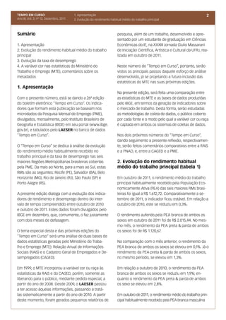 TEMPO EM CURSO                           1. Apresentação                                                                          2
Ano III; Vol. 3; nº 12, Dezembro, 2011   2. Evolução do rendimento habitual médio do trabalho principal



Sumário                                                                 pesquisa, além de um trabalho, desenvolvido e apre-
                                                                        sentado por um estudante de graduação em Ciências
1. Apresentação                                                         Econômicas do IE, na XXXIII Jornada Giulio Massarani
2. Evolução do rendimento habitual médio do trabalho                    de Iniciação Científica, Artística e Cultural da UFRJ, rea-
principal                                                               lizada em outubro de 2011.
3. Evolução da taxa de desemprego
4. A variável cor nas estatísticas do Ministério do                     Neste número do “Tempo em Curso”, portanto, serão
Trabalho e Emprego (MTE), comentários sobre os                          vistos os principais passos daquele esforço de análise
metadados                                                               desenvolvido, já se projetando a futura inclusão das
                                                                        estatísticas do MTE nas suas próximas edições.
1. Apresentação
                                                                        Na presente edição, será feita uma comparação entre
Com o presente número, está se dando a 26ª edição                       as estatísticas do MTE e as bases de dados produzidas
do boletim eletrônico “Tempo em Curso”. Os indica-                      pelo IBGE, em termos da geração de indicadores sobre
dores que formam esta publicação se baseiam nos                         o mercado de trabalho. Desta forma, serão estudadas
microdados da Pesquisa Mensal de Emprego (PME),                         as metodologias de coleta de dados, o público coberto
divulgados, mensalmente, pelo Instituto Brasileiro de                   por cada fonte e o modo pelo qual a variável cor ou raça
Geografia e Estatística (IBGE) em seu portal (www.ibge.                 é captada em ambos os sistemas de coletas de dados.
gov.br), e tabulados pelo LAESER no banco de dados
“Tempo em Curso”.                                                       Nos dois próximos números do “Tempo em Curso”,
                                                                        dando seguimento a presente reflexão, respectivamen-
O “Tempo em Curso” se dedica à análise da evolução                      te, serão feitos comentários comparativos entre a RAIS
do rendimento médio habitualmente recebido no                           e a PNAD, e, entre a CAGED e a PME.
trabalho principal e da taxa de desemprego nas seis
maiores Regiões Metropolitanas brasileiras cobertas                     2. Evolução do rendimento habitual
pela PME. Da mais ao Norte, para a mais ao Sul, estas                   médio do trabalho principal (tabela 1)
RMs são as seguintes: Recife (PE), Salvador (BA), Belo
Horizonte (MG), Rio de Janeiro (RJ), São Paulo (SP) e                   Em outubro de 2011, o rendimento médio do trabalho
Porto Alegre (RS).                                                      principal habitualmente recebido pela População Eco-
                                                                        nomicamente Ativa (PEA) das seis maiores RMs brasi-
A presente edição dialoga com a evolução dos indica-                    leiras foi igual a R$ 1.612,72. Comparativamente a se-
dores de rendimento e desemprego dentro do inter-                       tembro de 2011, o indicador ficou estável. Em relação a
valo de tempo compreendido entre outubro de 2010                        outubro de 2010, este se reduziu em 0,3%.
e outubro de 2011. Estes dados foram divulgados pelo
IBGE em dezembro, que, comumente, o faz justamente                      O rendimento auferido pela PEA branca de ambos os
com dois meses de defasagem.                                            sexos em outubro de 2011 foi de R$ 2.015,44. No mes-
                                                                        mo mês, o rendimento da PEA preta & parda de ambos
O tema especial desta e das próximas edições do                         os sexos foi de R$ 1.120,67.
“Tempo em Curso” será uma análise de duas bases de
dados estatísticas geradas pelo Ministério do Traba-                    Na comparação com o mês anterior, o rendimento da
lho e Emprego (MTE): Relação Anual de Informações                       PEA branca de ambos os sexos se elevou em 0,1%. Já o
Sociais (RAIS) e o Cadastro Geral de Empregados e De-                   rendimento da PEA preta & parda de ambos os sexos,
sempregados (CAGED).                                                    no mesmo período, se elevou em 1,3%.

Em 1999, o MTE incorporou a variável cor ou raça às                     Em relação a outubro de 2010, o rendimento da PEA
estatísticas da RAIS e do CAGED, porém, somente as                      branca de ambos os sexos se reduziu em 1,9%; en-
liberando para o público, mediante pedido especial, a                   quanto o rendimento da PEA preta & parda de ambos
partir do ano de 2008. Desde 2009, o LAESER passou                      os sexo se elevou em 2,8%.
a ter acesso àquelas informações, passando a tratá-
las sistematicamente a partir do ano de 2010. A partir                  Em outubro de 2011, o rendimento médio do trabalho prin-
deste momento, foram gerados pequenos relatórios de                     cipal habitualmente recebido pela PEA branca masculina
 