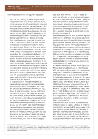 TEMPO EM CURSO                                4. A variável cor ou raça nas estatísticas do MTE, comentários sobre os metadados                          5
Ano III; Vol. 3; nº 12, Dezembro, 2011




dizem respeito ao menos aos seguintes aspectos1:                                     soas com idade inferior a 14 anos de idade, que
                                                                                     opera por definição às margens dos marcos legais.
    i) A fonte das informações são as empresas que                                   Por este motivo, as estatísticas do IBGE conseguem
    com periodicidade anual (RAIS) e mensal (CAGED),                                 captar de forma mais apropriada informações de
    enviam para este Ministério, dados sobre o estoque                               determinados setores de atividade especialmente
    de empregados, movimento de contratações e de-                                   sujeitos a menores níveis de formalização como,
    missões e correspondentes informações socioeco-                                  por exemplo: o emprego doméstico; os trabalha-
    nômicas (salário, escolaridade, ocupação etc). Veja                              dores agrícolas; a indústria da construção civil; e o
    que, no caso da PNAD, a fonte dos indicadores é o                                trabalho infanto-juvenil;
    entrevistado de uma dada unidade domiciliar, que                                 iv) Embora as estatísticas do MTE coletem algumas
    declara suas informações e de seus familiares;                                   informações econômicas provenientes das empre-
    ii) As estatísticas sobre o mercado de trabalho do                               sas (classe de tamanho segundo número de empre-
    IBGE são amostrais, ao passo que as do MTE são                                   gados, setor de atividade econômica, valor da folha
    formadas por cadastros administrativos. Como,                                    de pagamento), aquelas informações não cobrem
    teoricamente, esta última fonte deveria ser alimen-                              os indicadores socioeconômicos dos empregadores
    tada pelo universo das empresas com CNPJ, tanto                                  e donos do próprio negócio (mesmo quando fazem
    a RAIS como a CAGED cobrem, ou deveriam cobrir,                                  declaração de RAIS negativa). Já as estatísticas do
    a totalidade dos empregados e trabalhadores for-                                 IBGE, ao menos teoricamente, coletam informações
    malmente registrados, constituindo, assim, uma                                   socioeconômicas dos empregadores de qualquer
    espécie de censo do mercado de trabalho formal                                   tipo de classe de tamanho de estabelecimento e
    do país. No caso das pesquisas domiciliares de na-                               dos trabalhadores por conta-própria, incluindo os
    tureza probabilística, os indicadores estão sujeitos a                           que trabalham com sócios;
    problemas estatísticos derivado de alguma eventual                               v) De forma semelhante ao item acima, segundo o
    baixa densidade amostral (proporcionalmente baixo                                Manual de orientação da RAIS, as estatísticas do
    número de entrevistados impedindo que o registro                                 MTE não registram informações sobre as seguintes
    possa ser considerado cientificamente válido). No                                categorias ocupacionais: i) diretores sem vínculo
    caso dos cadastros administrativos, o problema                                   empregatício para os quais não é recolhido FGTS;
    para a qualidade da informação pode vir a ser o da                               ii) trabalhadores eventuais; iii) ocupantes de cargos
    subnotificação dos registros;                                                    eletivos (governadores, deputados, prefeitos, vere-
    iii) As estatísticas do MTE cobrem apenas os                                     adores, etc), a partir da data da posse, desde que
    trabalhadores registrados formalmente junto às                                   não tenham feito opção pelos vencimentos do ór-
    empresas nas quais são empregados ou ocupa-                                      gão de origem; iv) estagiários regidos pela Portaria
    dos (caso dos trabalhadores autônomos, ou seja,                                  MTPS nº 1.002, de 29 de setembro de 1967, e pela
    donos da própria empresa, e que, na ausência de                                  Lei nº 11.788, de 25 de setembro de 2008; v) empre-
    empregados, emitem a RAIS negativa). No caso                                     gados domésticos regidos pela Lei nº 11.324/2006;
    das fontes do IBGE, as informações coletadas, por                                e vi) cooperados ou cooperativados. Por sua vez,
    serem domiciliares, além dos vinculados às empre-                                as estatísticas domiciliares do IBGE podem cobrir
    sas registradas legalmente, também englobam os                                   todas estas situações;
    trabalhadores de empreendimentos econômicos                                      vi) Nas estatísticas do MTE e do IBGE existem dife-
    que, ou não têm registro legal (trabalhadores por                                rentes modos de se captar a categoria de rendimen-
    conta-própria e empregadores nesta condição),                                    to do trabalho. No caso do MTE, grosso modo, pode-
    ou que não contratam seus funcionários através                                   se sublinhar que o indicador captado vem a ser o
    de relações contratuais formais, tal como é o caso                               salário (ou ordenado, vencimento, soldo, etc) rece-
    do emprego sem carteira de trabalho (Carteira de                                 bido pelo empregado, além de outros 26 diferentes
    Trabalho e Previdência Social – CTPS), os ocupados                               tipos de remunerações salariais que são computa-
    não remunerados, isso além do trabalho de pes-                                   das enquanto rendimento mensal (auxílios, ajuda de



1. As principais referências para esta parte do texto foram: Manual de orientação da RAIS (ano base 2010). In http://www.mte.gov.br/rais/Manual_RAIS_2010.
pdf. Manual de orientação da CAGED (2010) In http://portal.mte.gov.br/data/files/8A7C816A2E7311D1012F97F628ED4E2C/Manual_CAGED_2010_versaoACI10.pdf.
NEGRI, João; CASTRO, Paulo; SOUZA, Natalia & ARBACHE, Jorge (2001) – Mercado formal de trabalho: comparação entre os microdados da RAIS e da PNAD. Brasí-
lia: IPEA (texto para discussão nº 840).
 