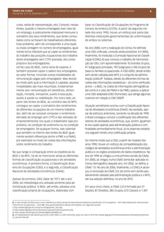 TEMPO EM CURSO                                  4. A variável cor ou raça nas estatísticas do MTE, comentários sobre os metadados                                 6
Ano III; Vol. 3; nº 12, Dezembro, 2011




    custo, verba de representação, etc). Contudo, nestas                            base na Classificação de Ocupações do Programa de
    fontes, quando o mesmo empregado tiver mais de                                  Censos da América (COTA). A partir da segunda me-
    um emprego, é praticamente impossível mensurar o                                tade dos anos 1990, houve um esforço por parte das
    somatório dos seus rendimentos, que serão compu-                                distintas instituições governamentais de uniformização
    tados como se fossem de trabalhadores diferentes.                               de ambos os sistemas.
    Esse problema, além de corresponder a uma dupla
    ou tripla contagem no número de empregados, igual-                              No ano 2000, com a realização do Censo, foi definida
    mente torna infactível que se capte os rendimentos                              uma CBO unificada, contudo ainda provisória. Em 2002,
    do trabalho das posições ocupacionais dos trabalha-                             finalmente, foi instituída a Comissão Nacional de Classifi-
    dores empregados sem CTPS assinada, dos conta-                                  cação (CONCLA) que concluiu o trabalho de harmoniza-
    própria e dos empregadores.                                                     ção da CBO, com aproximadamente 10 Grandes Grupos,
    vii) No caso do IBGE, como seria de esperar, é                                  47 Subgrupos principais, 192 Subgrupos e 596 Grupos de
    também possível captar o salário dos empregados                                 base ou famílias ocupacionais. A CBO-2002, desde então
    do setor formal, incluindo outras modalidades de                                vem sendo utilizada pelo MTE e o conjunto da adminis-
    remuneração pagas pelo empregador. Mas devido                                   tração pública2. Todavia, devido às diferentes formas de
    ao modo pelo qual a informação é captada, aquelas                               coleta das informações estatísticas – tal como verificado
    modalidades são mais resumidas, fundamental-                                    acima – o IBGE, na coleta de informações demográficas
    mente seis: remuneração em benefícios, alimen-                                  (tal como é o caso da PNAD e da PME), passou a aplicar
    tação, moradia, transporte, auxílio à educação,                                 uma CBO adaptada (CBO-Domiciliar), que abriga algumas
    auxílio à saúde ou reabilitação. Por outro lado, ao                             nuances em relação à CBO-20023.
    partir das fontes do IBGE, ao contrário das do MTE,
    consegue-se captar o somatório dos rendimentos                                  Situação semelhante ocorreu com a Classificação Nacio-
    de diferentes ocupações de um mesmo trabalha-                                   nal de Atividades Econômicas (CNAE). Na verdade, ape-
    dor, além de ser possível computar o rendimento                                 sar de esforços anteriores, somente na década de 1990
    derivado do emprego sem CTPS e das retiradas de                                 o Brasil conseguiu concluir a codificação dos diferentes
    empreendimentos nos quais o trabalhador seja pro-                               setores de atividades econômicas, que, porém, igualmen-
    prietário, na condição de autônomo ou na condição                               te era usado apenas pela administração pública e com
    de empregador. De qualquer forma, vale salientar                                finalidade primordialmente fiscal. Já os sistemas estatísti-
    que também no interior das fontes do IBGE igual-                                cos seguiam tendo uma codificação própria.
    mente existem diferenças (entre a PME e a PNAD,
    por exemplo) no modo de coleta das informações                                  Do mesmo modo que a CBO, a partir de meados dos
    sobre rendimento do trabalho.                                                   anos 1990, houve um esforço de compatibilização dos
                                                                                    códigos de atividades econômicas entre a administração
No que tange à comparação entre as estatísticas do                                  pública e os órgãos produtores de dados estatísticos. No
IBGE e do MTE, há de se mencionar ainda as diferentes                               ano de 1994 se chegou a uma primeira versão da CNAE.
formas de classificação ocupacionais e de atividades                                Em 2000, se chegou numa CNAE domiciliar aplicada no
econômicas. A primeira forma, a Classificação Brasi-                                Censo demográfico daquele ano. Em 2002, se definiu a
leira de Ocupações (CBO), e a segunda, a Classificação                              CNAE 1.0. No ano de 2006, finalmente, o CONCLA alcan-
Nacional de Atividades Econômicas (CNAE).                                           çou à conclusão da CNAE 2.0, tal como vem sendo pau-
                                                                                    latinamente utilizada pela administração pública e o MTE,
Apesar da primeira, CBO, datar de 1977, até o ano                                   até sua adoção definitiva, no ano de 2012.
2000, tal metodologia era utilizada somente pela ad-
ministração pública. O IBGE, até então, adotava uma                                 Em seus cinco níveis, a CNAE 2.0 é formada por 21
classificação própria de ocupações, elaborada com                                   Seções; 87 Divisões; 285 Grupos; 673 Classes; e 1.301



2. A nova versão da CBO tomou como referência a última versão da International Statistical Classification of Occupations – ISCO-88 (Clasificación Internacional
Uniforme de Ocupaciones – CIUO-88). Para aprofundamento destas informações, ver seguintes portais:
i) http://www.ibge.gov.br/concla/cronologia/ante_cbo.php;
ii) http://www.ibge.gov.br/concla/classocupacoes/classocupacoes.php
iii) http://www.mtecbo.gov.br/cbosite/pages/saibaMais.jsf
3. Um detalhamento das diferenças entre a CBO-2002 e a CBO-Domiciliar pode ser vista no link http://www.ibge.gov.br/home/estatistica/indicadores/sipd/oita-
vo_forum/COD.pdf
 