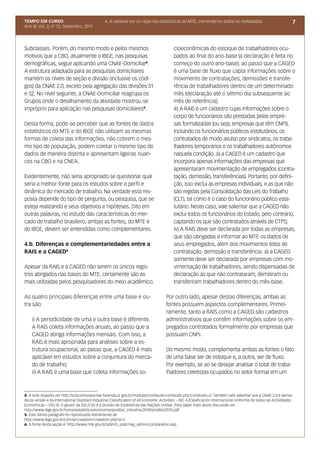 TEMPO EM CURSO                                   4. A variável cor ou raça nas estatísticas do MTE, comentários sobre os metadados                                  7
Ano III; Vol. 3; nº 12, Dezembro, 2011




Subclasses. Porém, do mesmo modo e pelos mesmos                                            cioeconômicas do estoque de trabalhadores ocu-
motivos que a CBO, atualmente o IBGE, nas pesquisas                                        pados ao final do ano-base (a declaração é feita no
demográficas, segue aplicando uma CNAE-Domiciliar4.                                        começo do outro ano-base); ao passo que a CAGED
A estrutura adaptada para as pesquisas domiciliares                                        é uma base de fluxo que capta informações sobre o
mantém os níveis de seção e divisão (inclusive os códi-                                    movimento de contratações, demissões e transfe-
gos) da CNAE 2.0, exceto pela agregação das divisões 51                                    rência de trabalhadores dentro de um determinado
e 52. No nível seguinte, a CNAE-Domiciliar reagrupa os                                     mês (declaração até o sétimo dia subsequente ao
Grupos onde o detalhamento da atividade mostrou-se                                         mês de referência);
impróprio para aplicação nas pesquisas domiciliares5.                                      iii) A RAIS é um cadastro cujas informações sobre o
                                                                                           corpo de funcionários são prestadas pelas empre-
Desta forma, pode-se perceber que as fontes de dados                                       sas formalizadas (ou seja, empresas que têm CNPJ),
estatísticos do MTE e do IBGE não utilizam as mesmas                                       incluindo os funcionários públicos estatutários, os
formas de coleta das informações, não cobrem o mes-                                        contratados de modo avulso por sindicatos, os traba-
mo tipo de população, podem coletar o mesmo tipo de                                        lhadores temporários e os trabalhadores autônomos
dados de maneira distinta e apresentam ligeiras nuan-                                      naquela condição. Já a CAGED é um cadastro que
ces na CBO e na CNEA.                                                                      incorpora apenas informações das empresas que
                                                                                           apresentaram movimentação de empregados (contra-
Evidentemente, não seria apropriado se questionar qual                                     tação, demissão, transferências). Portanto, por defini-
seria a melhor fonte para os estudos sobre o perfil e                                      ção, isso exclui as empresas individuais, e as que não
dinâmica do mercado de trabalho. Na verdade esta res-                                      são regidas pela Consolidação das Leis do Trabalho
posta depende do tipo de pergunta, ou pesquisa, que se                                     (CLT), tal como é o caso do funcionário público esta-
esteja realizando e seus objetivos e hipóteses. Dito em                                    tutário. Neste caso, vale salientar que a CAGED não
outras palavras, no estudo das características do mer-                                     exclui todos os funcionários do Estado, pelo contrário,
cado de trabalho brasileiro, ambas as fontes, do MTE e                                     captando os que são contratados através de CTPS;
do IBGE, devem ser entendidas como complementares.                                         iv) A RAIS deve ser declarada por todas as empresas,
                                                                                           que são obrigadas a informar ao MTE os dados de
4.b. Diferenças e complementariedades entre a                                              seus empregados, além dos movimentos tidos de
RAIS e a CAGED6                                                                            contratação, demissão e transferência. Já a CAGED
                                                                                           somente deve ser declarada por empresas com mo-
Apesar da RAIS e a CAGED não serem os únicos regis-                                        vimentação de trabalhadores, sendo dispensadas de
tros abrigados nas bases do MTE, certamente são as                                         declaração às que não contrataram, demitiram ou
mais utilizadas pelos pesquisadores do meio acadêmico.                                     transferiram trabalhadores dentro do mês-base.

As quatro principais diferenças entre uma base e ou-                                  Por outro lado, apesar destas diferenças, ambas as
tra são:                                                                              fontes possuem aspectos complementares. Primei-
                                                                                      ramente, tanto a RAIS como a CAGED são cadastros
    i) A periodicidade de uma e outra base é diferente.                               administrativos que contêm informações sobre os em-
    A RAIS coleta informações anuais, ao passo que a                                  pregados contratados formalmente por empresas que
    CAGED abriga informações mensais. Com isso, a                                     possuam CNPJ.
    RAIS é mais apropriada para análises sobre a es-
    trutura ocupacional, ao passo que, a CAGED é mais                                 Do mesmo modo, complementa ambas as fontes o fato
    aplicável em estudos sobre a conjuntura do merca-                                 de uma base ser de estoque e, a outra, ser de fluxo.
    do de trabalho;                                                                   Por exemplo, se ao se desejar analisar o total de traba-
    ii) A RAIS é uma base que coleta informações so-                                  lhadores celetistas ocupados no setor formal em um



4. A este respeito ver http://subcomissaocnae.fazenda.pr.gov.br/modules/conteudo/conteudo.php?conteudo=2; Também vale salientar que a CNAE 2.0 é deriva-
da da versão 4 da International Standard Industrial Classification of All Economic Activities – ISIC 4 (Clasificación Internacional Uniforme de todas las Actividades
Económicas – CIIU 4). O gestor da ISIC/CIIU é a Divisão de Estatísticas das Nações Unidas. Para saber mais desta discussão ver
http://www.ibge.gov.br/home/estatistica/economia/prodlist_industria/2010/prodlist2010.pdf
5. Este último parágrafo foi reproduzido literalmente de
http://www.ibge.gov.br/concla/cnaedom/cnaedom.php?sl=1
6. A fonte desta seção é: http://www.mte.gov.br/pdet/o_pdet/reg_admin/comparativo.asp
 