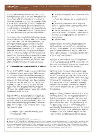 TEMPO EM CURSO                                 4. A variável cor ou raça nas estatísticas do MTE, comentários sobre os metadados                              8
Ano III; Vol. 3; nº 12, Dezembro, 2011




dado período de tempo, deve-se computar o total de                                      • 2. Branca – para a pessoa que se enquadrar como
trabalhadores com CTPS no ano-base (RAIS) e somar (ou                                   branca;
subtrair) pelo saldo de contratados ao longo de um de-                                  • 4. Preta – para a pessoa que se enquadrar como
terminado período de tempo até o mês-base do estudo                                     preta;
(CAGED). Assim, por exemplo, nos estudos sobre a taxa                                   • 6. Amarela – para a pessoa que se enquadrar
de rotatividade no emprego (percentual de trabalhado-                                   como de raça amarela (de origem japonesa, chine-
res substituídos no conjunto das empresas a cada perío-                                 sa, coreana, etc.);
do de tempo; considerando o número total de emprega-                                    • 8. Parda – para a pessoa que se enquadrar como
dos), é necessária a combinação de ambas as fontes.                                     parda ou se declarar como mulata, cabocla, cafuza,
                                                                                        mameluca ou mestiça de preto com pessoa de ou-
Nos estudos sobre mercado de trabalho através do uso                                    tra cor ou raça.
das estatísticas do MTE é preciso ainda mencionar ainda                                 • 9. Não informado.
a RAISMIGRA. Esta fonte tem por base a própria RAIS,
porém permitindo o acompanhamento da trajetória                                    Comparando esta metodologia de obtenção da vari-
ocupacional do trabalhador ao longo do tempo. Deste                                ável Raça/Cor, por parte do MTE, com a do IBGE; de
modo, a RAISMIGRA é uma das poucas fontes de dados                                 primeiro pode-se perceber uma nuance na forma pela
existentes atualmente em todo o país que permite es-                               qual a variável é coletada. Isso porque quando este
tudos de perfis socioeconômicos mediante os estudos                                último órgão realiza suas pesquisas a pergunta é sobre
longitudinais. Ou seja, através de seu uso pode-se saber                           a “Cor ou raça” do entrevistado.
a movimentação do empregado ao longo do tempo em
termos geográficos, ocupacionais, educacionais, inser-                             As opções de resposta sobre a cor ou raça presente
ção e reinserção no mercado de trabalho formal, etc.                               nos formulários de resposta do MTE acompanham fun-
                                                                                   damentalmente as categorias utilizadas historicamente
4.c. A variável cor ou raça nas estatísticas do MTE7                               pelo IBGE, porém, contendo duas diferenças.

No ano de 1999, o MTE incorporou às suas estatísticas                              A primeira dissemelhança diz respeito à ordem pela
a variável étnico-racial. Segundo este órgão de gover-                             qual as variáveis aparecem em um e em outro sistema
no, por conta de problema referente à qualidade das                                de coleta de informações. Assim, no caso do IBGE, a
informações, somente na segunda metade da década                                   ordem das categorias de respostas sobre a cor ou raça
passada estes dados passaram a ser disponibilizados                                é: branca, preta, amarela, parda e indígena. Por outro
ao público: a RAIS, ano base 2006; e, a CAGED, 2007.                               lado, aparentemente, o MTE não aplicou uma lógica
Contudo, para que os usuários passam acessá-la é                                   bem definida na disposição das distintas categorias
necessário o envio de pedido especial para aquele                                  classificatórias, tendo em vista que sequer foi por or-
Ministério (cget.sppe@mte.gov.br), o qual libera o dado                            dem alfabética.
mediante habilitação especial8.
                                                                                   A segunda diferença da forma de classificação da va-
Segundo o Manual de Declaração da RAIS (opcit), os                                 riável Raça/Cor, do MTE, em relação ao “Cor ou raça”,
empregadores encontram as seguintes variáveis para                                 do IBGE, disse respeito a aparição, no primeiro caso,
declarar a Raça/Cor de seus empregados (clicando no                                de uma opção de resposta “Não informado”. Ainda
ícone correspondente da página eletrônica da declara-                              que no caso do IBGE exista a opção do entrevistado
ção e selecionando o código compatível com a cor ou                                não declarar esta variável ao entrevistador, o fato é
raça do trabalhador).                                                              que tal opção não aparece expressamente como uma
                                                                                   alternativa de resposta. Como será possível observar
    • 1. Indígena – para a pessoa que se enquadrar                                 ainda nesta e nas duas próximas edições do “Tem-
    como indígena ou índia;                                                        po em Curso”, a aparição daquela alternativa pode


7. http://www.mte.gov.br/pdet/ajuda/notas_comunic/nt07508.asp
8. Vale salientar que o procedimento de disseminação das estatísticas do MTE que veio sendo adotado até o final de 2011, foi alterado a partir de novembro deste
mesmo ano. Assim, até aquele momento aquele Ministério enviava aos cadastrados, pelo correio, o CD correspondente às CAGEDs e à RAIS. Na nova dinâmica,
os cadastrados ingressarão diretamente no portal do MTE para acessar as informações. Do mesmo modo, o software X-OLAP que era utilizado pelos usuários
para acesso aos dados será alterado por outro, ainda em fase de definição. A vantagem do novo sistema é que, a partir de 2012, o acesso às informações estatís-
ticas do MTE se dará também a partir do formato dos microdados. A este respeito ver o Comunicado MTE 189/2011 (08/11/2011).
 