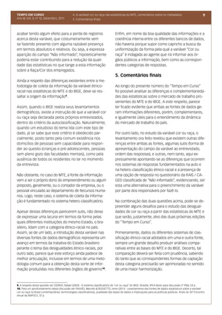 TEMPO EM CURSO                                 4. A variável cor ou raça nas estatísticas do MTE, comentários sobre os metadados                               9
Ano III; Vol. 3; nº 12, Dezembro, 2011         5. Comentários finais



acabar tendo algum efeito para a perda de registros                                 Enfim, em nome da boa qualidade das informações e a
acerca desta variável, que costumeiramente vem                                      coerência interna entre os diferentes bancos de dados,
se fazendo presente com alguma razoável presença                                    não haveria porque supor como capricho a busca da
em termos absolutos e relativos. Ou seja, a expressa                                uniformização da forma pela qual a variável “Cor ou
aparição do campo “Não informado”, hipoteticamente                                  raça” é indagada ao agente que irá informar aos ór-
poderia estar contribuindo para a redução da quali-                                 gãos públicos a informação, bem como as correspon-
dade das estatísticas no que tange a esta informação                                dentes categorias de respostas.
sobre a Raça/Cor dos empregados.
                                                                                    5. Comentários finais
Ainda a respeito das diferenças existentes entre a me-
todologia de coleta da informação da variável étnico-                               Ao longo do presente número do “Tempo em Curso”
racial nas estatísticas do MTE e do IBGE, deve-se res-                              foi possível analisar as diferenças e complementarieda-
saltar a origem da informação9.                                                     des das estatísticas sobre o mercado de trabalho pro-
                                                                                    venientes do MTE e do IBGE. A este respeito, parece
Assim, quando o IBGE realiza seus levantamentos                                     ter ficado evidente que ambas as fontes de dados ge-
demográficos, existe a instrução de que a variável cor                              ram informações diferentes, porém, complementares,
ou raça seja declarada pelos próprios entrevistados,                                e igualmente úteis para o entendimento da dinâmica
dentro do critério da autoclassificação. Naturalmente,                              do mercado de trabalho do país.
quando um estudioso do tema lida com este tipo de
dado, já se sabe que este critério é obedecido par-                                 Por outro lado, no estudo da variável cor ou raça, o
cialmente, posto tanto pela comum existência nos                                    levantamento ora feito revelou que existem outras dife-
domicílios de pessoas sem capacidade para respon-                                   renças entre ambas as fontes, algumas sutis (forma de
der ao quesito (crianças e pré-adolescentes, pessoas                                apresentação do campo da variável ao entrevistado,
sem pleno gozo das faculdades mentais), como pela                                   ordem das respostas), e outras, nem tanto, aqui ex-
ausência de todos os residentes no lar no momento                                   pressamente apontando-se as diferenças que ocorrem
da entrevista.                                                                      nos sistemas de respostas fundamentados na auto e
                                                                                    na hetero-classificação étnico-racial e a presença de
Não obstante, no caso do MTE, a fonte da informação                                 uma opção de resposta no questionário da RAIS / CA-
vem a ser o próprio dono do empreendimento ou algum                                 GED classificada de “Não informado”, evidenciando, ser
preposto, geralmente, ou o contador da empresa, ou o                                esta uma alternativa para o preenchimento da variável
pessoal vinculado ao departamento de Recursos Huma-                                 por parte dos responsáveis por fazê-lo.
nos. Logo, neste caso, o sistema de coleta da informa-
ção é fundamentado no sistema hetero-classificatório.                               Na combinação das duas questões acima, pode-se de-
                                                                                    preender alguns desafios para o estudo das desigual-
Apesar destas diferenças parecerem sutis, não deixa                                 dades de cor ou raça a partir das estatísticas do MTE e
de expressar uma lacuna em termos da forma pelas                                    que serão, justamente, alvo das duas próximas edições
quais diferentes instituições do mesmo Estado, o bra-                               do “Tempo em Curso”.
sileiro, lidam com a categoria étnico-racial no país.
Assim, se de um lado, a introdução desta variável nas                               Primeiramente, dados os diferentes sistemas de clas-
diversas fontes de dados demográficos representa um                                 sificação étnico-racial adotados em uma e outra fonte,
avanço em termos da tratativa do Estado brasileiro                                  sempre um grande desafio produzir análises compa-
perante o tema das desigualdades étnico-raciais, por                                rativas entre as bases do MTE e do IBGE. Decerto, tal
outro lado, parece que este esforço ainda padece de                                 comparação deverá ser feita com prudência, sabendo
melhor articulação, inclusive em termos de uma meto-                                do tanto que as correspondentes formas de captação
dologia comum para a obtenção desta sorte de infor-                                 desta categoria precisarão ser aprimoradas no sentido
mação produzidas nos diferentes órgãos de governo10.                                de uma maior harmonização.



9. A respeito desta questão ver OSÓRIO, Rafael (2003) - O sistema classificatório de “cor ou raça” do IBGE. Brasília: IPEA (texto para discussão nº 996), 53 p.
10. Para um aprofundamento desta discussão ver PAIXÃO, Marcelo & ROSSETTO, Irene (2011) - Levantamento das fontes de dados estatísticos sobre a variável
cor ou raça no Brasil contemporâneo: terminologias classificatórias, qualidade das bases de dados e implicações para as políticas públicas. Anais do 35º Encontro
Anual da ANPOCS. 37 p.
 