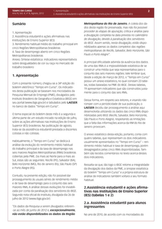 TEMPO EM CURSO                       1. Apresentação                                                                           2
Ano IV, Vol. 4; nº 8, Agosto, 2012   2. Assistência estudantil e ações afirmativas nas Instituições de Ensino Superior (IES)



Sumário                                                               Metropolitana do Rio de Janeiro. A coleta dos da-
                                                                      dos desta região foi preservada, mas não foi possível
1. Apresentação                                                       proceder às etapas de apuração, crítica e análise para
2. Assistência estudantil e ações afirmativas nas                     a divulgação completa na data prevista no calendário
Instituições de Ensino Superior (IES)                                 de divulgação, devido à paralisação dos servidores
3. Rendimento habitual médio do trabalho principal em                 do IBGE. Assim sendo, nesta divulgação, estão dispo-
cinco Regiões Metropolitanas brasileiras                              nibilizados apenas os dados completos das regiões
4. Taxa de desemprego aberto em cinco Regiões                         metropolitanas de Recife, Salvador, Belo Horizonte, São
Metropolitanas brasileiras                                            Paulo e Porto Alegre”.
Anexo. Síntese estatística: indicadores representativos
sobre desigualdades de cor ou raça no mercado de                      A principal dificuldade advinda da ausência dos dados
trabalho brasileiro                                                   de uma das RMs é a impossibilidade estatística de se
                                                                      construir uma média que seja representativa para o
                                                                      conjunto das seis maiores regiões. Vale lembrar que,
1. Apresentação                                                       desde a edição de março de 2012, o “Tempo em Curso”
                                                                      possui um anexo estatístico, no qual constam 23 tabe-
Com o presente número, chegou-se a 34ª edição do
                                                                      las, todas baseadas na PME do IBGE. Destas tabelas,
boletim eletrônico “Tempo em Curso”. Os indicado-
                                                                      19 apresentam indicadores que são construídos justa-
res desta publicação se baseiam nos microdados da
                                                                      mente para o conjunto das seis RMs.
Pesquisa Mensal de Emprego (PME), divulgados pelo
Instituto Brasileiro de Geografia e Estatística (IBGE) em             Dessa forma, em respeito aos leitores, e visando não
seu portal (www.ibge.gov.br) e tabulados pelo LAESER                  romper com a periodicidade de sua publicação, o
no banco de dados “Tempo em Curso”.                                   LAESER decidiu dar prosseguimento a análise aqui
                                                                      desenvolvida utilizando os dados das cinco RMs dispo-
O tema especial do boletim deste mês é a segunda e                    nibilizadas pelo IBGE (Recife, Salvador, Belo Horizonte,
última parte de um estudo iniciado na edição de julho,                São Paulo e Porto Alegre), respeitando as limitações
sobre as ações afirmativas nas Instituições de Ensino                 que a falta das informações acerca da RM do Rio de
Superior (IES) brasileiras. Na publicação de agosto,                  Janeiro provocam.
trata-se da assistência estudantil prestada a discentes
cotistas e não cotistas.                                              O anexo estatístico desta edição, portanto, conta com
                                                                      quatro tabelas, que representam os dois indicadores
Habitualmente, o “Tempo em Curso” se dedica à                         usualmente apresentados no “Tempo em Curso” – ren-
análise da evolução do rendimento médio habitual                      dimento médio habitual e taxa de desemprego, porém
do trabalho principal e da taxa de desemprego nas                     desagregados pelas cinco RMs disponibilizadas. Tam-
seis maiores Regiões Metropolitanas (RMs) brasileiras                 bém são tecidos comentários no texto acerca destes
cobertas pela PME. Da mais ao Norte para a mais ao                    dois indicadores.
Sul, estas são as seguintes: Recife (PE), Salvador (BA),
Belo Horizonte (MG), Rio de Janeiro (RJ), São Paulo (SP)              Ressalta-se que, tão logo o IBGE retome a integralidade
e Porto Alegre (RS).                                                  da divulgação dos dados da PME, a sinopse estatística
                                                                      do boletim “Tempo em Curso” e a própria estrutura de
Contudo, na presente edição, não foi possível dar                     análise de indicadores também voltará a seu formato
prosseguimento às usuais séries de rendimento médio                   habitual.
e de taxa de desemprego para o conjunto das seis
maiores RMs. A análise dessas evoluções foi inviabili-                2.Assistência estudantil e ações afirma-
zada por conta da paralisação dos servidores do IBGE.                 tivas nas Instituições de Ensino Superior
Segundo nota oficial do Instituto, divulgada dia 26 de                (IES) (tabelas 1 e 2)
julho de 2012 (www.ibge.gov.br):
                                                                      2.a. Assistência estudantil para alunos
“Os dados da Pesquisa a serem divulgados referem-                     ingressantes
-se ao mês de junho de 2012 e, excepcionalmente,
não estão disponibilizados os dados da Região                         No ano de 2010, de acordo com os microdados do
 