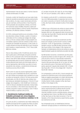 TEMPO EM CURSO                       2. Assistência estudantil e ações afirmativas nas Instituições de Ensino Superior (IES)          5
Ano IV, Vol. 4; nº 8, Agosto, 2012   3. Rendimento habitual médio do trabalho principal em cinco Regiões Metropolitanas brasileiras



representassem mais de seis vezes o número total de                 67, em Belo Horizonte; R$ 1.660, 95, em Porto Alegre;
cotistas beneficiados (151.868).                                    R$ 1.419, 64, em Salvador; e R$ 1.288,14, no Recife.

Contudo, a ordem de frequência com que cada moda-                   Em relação a junho de 2011, o rendimento se elevou
lidade de assistência estudantil aparecia praticamente              nas cinco RMs pesquisadas. A expansão real ocorreu,
não se alterou. Ou seja, o apoio social para alimenta-              em ordem crescente, em Recife (13,4%), Belo Horizonte
ção, por exemplo, continua sendo o mais frequente-                  (7,2%), São Paulo (4,6%), Salvador (2,6%) e Porto Alegre
mente prestado aos estudantes cotistas, ocorrendo                   (2,4%).
em 10,2% dos casos (10.808), enquanto o apoio por
meio de material didático continua sendo inexpressivo:              A RM em que a PEA branca de ambos os sexos auferia
somente 0,1% (98) dos cotistas o recebem.                           mais elevados rendimentos em junho de 2012 era
                                                                    Salvador (R$ 2.651, 02), seguida de Belo Horizonte (R$
Em 2010, a bolsa permanência era concedida a 10,0%                  2.447,48), São Paulo (R$ 2.156,50), Recife (R$ 1.840,09)
dos discentes cotistas (10.568), o auxílio à moradia a              e Porto Alegre (R$ 1.733,82).
3,3% deles (3.515) e a bolsa por estágio não obriga-
tório a 2,7% dos cotistas (2.842). A bolsa trabalho era             O mais expressivo aumento de rendimento da PEA
concedida a apenas 2,6% dos cotistas (2.760) e remu-                branca em relação a junho de 2011 ocorreu na RM
nerações por atividade de pesquisa, a 2,4% (2.569). Já              de Recife: 17,6%. Em igual período, o rendimento
o apoio através de bolsa de extensão ou por monitoria               também cresceu nas RMs de Belo Horizonte (5,0%),
eram levadas a, respectivamente, 1,1% (1.136) e 0,8%                São Paulo (3,0%) e Porto Alegre (1,9%). Apenas em
(882) dos cotistas.                                                 Salvador os trabalhadores brancos de ambos os sexos
                                                                    experimentaram queda de rendimento, da ordem de 2,8%.
Para os não cotistas, 8,5% (115.029) dos alunos rece-
biam auxílio para a alimentação, enquanto somente                   Na RM de Belo Horizonte, o rendimento da PEA preta
0,9% (12.741) o possuíam sob a forma de bolsa perma-                & parda de ambos os sexos foi igual a R$ 1.292,82, em
nência. Este último dado diverge consideravelmente                  junho de 2012. Este foi o mais elevado rendimento
do apresentado para os alunos cotistas (de 10,0%) e se              verificado dentre as cinco RMs pesquisadas naquele
mostra diferente até mesmo da informação sobre os                   mesmo mês para este grupo de cor ou raça. Do mais
alunos ingressantes. Vale lembrar que para os novos                 alto rendimento para o mais baixo da PEA preta &
estudantes não cotistas, o recebimento de bolsa per-                parda, apareciam naquela data Salvador (R$ 1.210,64),
manência era de 6,9% em 2010.                                       São Paulo (R$ 1.197,21), Porto Alegre (R$ 1.152,07) e
                                                                    Recife (R$ 1.024,42).
Assim como no caso dos alunos ingressantes, obser-
vou-se que, para a totalidade dos alunos, novamente                 Em comparação a junho de 2011, houve variação real
aos não cotistas era prestada maior assistência no que              positiva de rendimento para a PEA preta & parda em
se refere ao transporte: 4,3% (57.741) dos alunos eram              todas as regiões pesquisadas. Em ordem decrescente,
beneficiados. Já 2,3% (31.365) dos não cotistas rece-               as elevações foram verificadas em Belo Horizonte
bem bolsa por atividade de pesquisa; 1,7% (23.517) por              (14,0%), Recife (12,0%), Salvador (5,9%), São Paulo
estágio não obrigatório; 1,4% (18.887) por monitoria e              (5,0%) e Porto Alegre (3,7%).
1,2% (16.756) por atividade de extensão. A bolsa traba-
lho era concedida a 1,4% (18.812) dos discentes não                 O rendimento real habitual dos homens brancos se
cotistas; enquanto o apoio à moradia a 1,3% (17.942) e              elevou expressivamente na RM de Recife quando
material didático a apenas 0,3% (3.972).                            comparado a junho de 2011: 26,2%. No mesmo
                                                                    intervalo, também ocorreu variação positiva, ainda que
3. Rendimento habitual médio do                                     de magnitude bem menor, nas RMs de Porto Alegre
trabalho principal em cinco Regiões                                 (2,9%), São Paulo (2,1%) e Belo Horizonte (1,1%). Em
Metropolitanas brasileiras (tabelas I e II)                         Salvador, a PEA masculina branca experimentou queda
                                                                    de rendimento de 9,2%.
Em junho de 2012, o rendimento real médio habitual do
trabalho principal da PEA ocupada de ambos os sexos                 Na comparação anual, as trabalhadoras brancas
foi igual a R$ 1.847,43, na RM de São Paulo; R$ 1.749,              obtiveram variação positiva no rendimento em todas
 
