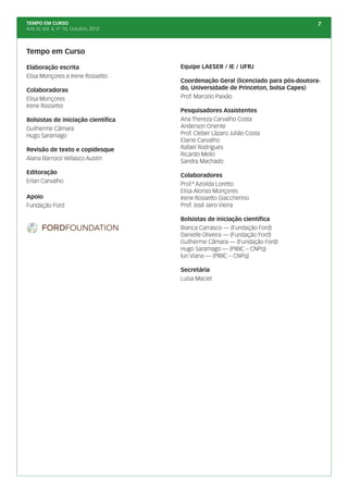 TEMPO EM CURSO                                                                       7
Ano IV, Vol. 4; nº 10, Outubro, 2012




Tempo em Curso

Elaboração escrita                     Equipe LAESER / IE / UFRJ
Elisa Monçores e Irene Rossetto
                                       Coordenação Geral (licenciado para pós-doutora-
Colaboradoras                          do, Universidade de Princeton, bolsa Capes)
Elisa Monçores                         Prof. Marcelo Paixão
Irene Rossetto
                                       Pesquisadores Assistentes
Bolsistas de iniciação científica      Ana Thereza Carvalho Costa
Guilherme Câmara                       Anderson Oriente
Hugo Saramago                          Prof. Cleber Lázaro Julião Costa
                                       Elaine Carvalho
Revisão de texto e copidesque          Rafael Rodrigues
                                       Ricardo Mello
Alana Barroco Vellasco Austin
                                       Sandra Machado
Editoração
                                       Colaboradores
Erlan Carvalho
                                       Prof.ª Azoilda Loretto
                                       Elisa Alonso Monçores
Apoio                                  Irene Rossetto Giaccherino
Fundação Ford                          Prof. José Jairo Vieira

                                       Bolsistas de iniciação científica
                                       Bianca Carrasco — (Fundação Ford)
                                       Danielle Oliveira — (Fundação Ford)
                                       Guilherme Câmara — (Fundação Ford)
                                       Hugo Saramago — (PIBIC – CNPq)
                                       Iuri Viana — (PIBIC – CNPq)

                                       Secretária
                                       Luisa Maciel
 
