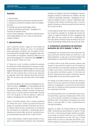 TEMPO EM CURSO                         1. Apresentação                                                                        2
Ano IV, Vol. 4; nº 9, Setembro, 2012   2. Conjuntura econômica do primeiro semestre de 2012



Sumário                                                              extraídos do Cadastro Geral de Empregados e Desem-
                                                                     pregados (CAGED), do Ministério do Trabalho. São eles
1. Apresentação                                                      o Saldo de admissões (admitidos - desligados) no mer-
2. Conjuntura econômica do primeiro semestre de 2012                 cado de trabalho formal e a Taxa de rotatividade. Nes-
3. Evolução do rendimento habitual médio do trabalho                 ta edição, serão tecidos comentários sobre o primeiro
principal                                                            desses indicadores, referente ao período entre julho de
4. Evolução da taxa de desemprego aberto                             2011 e julho de 2012.
5. Saldo de admissões (admitidos - desligados) no
mercado de trabalho formal                                           O tema especial deste mês é uma análise sobre conjun-
Anexo. Síntese estatística: indicadores representativos              tura econômica, baseada no resultado das Contas Na-
sobre desigualdades de cor ou raça no mercado de                     cionais do segundo trimestre de 2012, divulgadas pelo
trabalho brasileiro                                                  IBGE. Mais uma vez, contou-se com a colaboração do
                                                                     Prof. João Saboia, Professor Titular do Instituto de Econo-
1. Apresentação                                                      mia da Universidade Federal do Rio de Janeiro (IE-UFRJ).


Com o presente número, chegou-se à 35ª edição do                     2. Conjuntura econômica do primeiro
boletim eletrônico “Tempo em Curso”. Os indicadores                  semestre de 2012 (tabela 1 e Box 1)
desta publicação se baseiam nos microdados da Pes-
quisa Mensal de Emprego (PME), divulgados pelo Insti-                A divulgação dos resultados das Contas Nacionais rela-
tuto Brasileiro de Geografia e Estatística (IBGE) em seu             tivas ao primeiro semestre deste ano confirmou o que
                                                                     todos esperavam, ou seja, que a economia brasileira vem
portal (www.ibge.gov.br) e tabulados pelo LAESER no
                                                                     apresentando um crescimento muito baixo em 2012.
banco de dados “Tempo em Curso”.

                                                                     O Produto Interno Bruto (PIB) aumentou apenas 0,6%
O “Tempo em Curso” se dedica à análise da evolução
                                                                     durante os seis primeiros meses do ano em relação ao
do rendimento médio habitualmente recebido no traba-
                                                                     mesmo período no ano passado. O governo foi obrigado
lho principal e da taxa de desemprego nas seis maiores
                                                                     a refazer suas contas e, atualmente, não há expectativa
Regiões Metropolitanas (RMs) brasileiras cobertas pela
                                                                     de crescimento econômico superior a 1,5% neste ano
PME. Da mais ao Norte para a mais ao Sul, estas são
                                                                     de 2012. Certamente, será a taxa de crescimento mais bai-
as seguintes: Recife (PE), Salvador (BA), Belo Horizonte
                                                                     xa desde 2009, ano em que ocorreu queda no PIB.
(MG), Rio de Janeiro (RJ), São Paulo (SP) e Porto Alegre
(RS).
                                                                     Em relação ao trimestre anterior há, contudo, sinais po-
                                                                     sitivos, uma vez que, após três trimestres de resultados
Na edição de agosto, por conta da paralisação dos ser-
                                                                     próximos à estagnação, o crescimento do PIB acelerou
vidores do IBGE, o LAESER ficou impossibilitado de dar
                                                                     para 0,4%. Em relação ao mesmo período do ano passa-
prosseguimento as usuais séries dos indicadores do
                                                                     do, a expansão foi de 0,5%.
mercado de trabalho, contidas no Anexo “Síntese Esta-
tística”, para o conjunto das seis maiores RMs. Contudo,
                                                                     A economia brasileira tem se sustentando pelo consu-
com o fim da greve, no mês de setembro, o IBGE nor-
                                                                     mo das famílias, que possui elevado peso no PIB e cres-
malizou a divulgação dos microdados da PME.
                                                                     ceu 2,5% no primeiro semestre em relação ao mesmo
                                                                     período de 2011. Tal resultado é consequência de vários
Assim, na presente edição, tanto a sinopse estatística
                                                                     fatores. O principal deles é o bom comportamento do
do “Tempo em Curso”, quanto sua própria estrutura de
                                                                     mercado de trabalho.
análise de indicadores também retomaram seu forma-
to habitual. Neste número, acompanhou-se a evolução
                                                                     Segundo os dados da Pesquisa Mensal de Emprego
dos indicadores de rendimento e desemprego para o
                                                                     (PME), rotineiramente apresentados no boletim “Tempo
total das seis maiores RMs, dentro do intervalo de tem-
                                                                     em Curso”, a taxa de desemprego manteve sua trajetó-
po compreendido entre julho de 2011 e julho de 2012.
                                                                     ria de queda, ao mesmo tempo em que o rendimento
                                                                     médio ainda permaneceu em alta. Com isso, a massa
A partir desta edição, o boletim passa também a incor-
                                                                     salarial tende a crescer e a demanda das famílias, a au-
porar o acompanhamento mensal de dois indicadores                    mentar. Ademais, as taxas de juro internas têm caído e
 