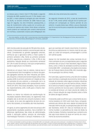 TEMPO EM CURSO                              2. Conjuntura econômica do primeiro semestre de 2012                                                    4
Ano IV, Vol. 4; nº 9, Setembro, 2012




se reduziu para o menor nível (17.9%) desde o segundo                         efeitos da crise americana dos subprime.
trimestre de 2009, quando ficou em 17,2%. Desde o ano
de 2007, o maior patamar já atingido por este indicador                       No segundo trimestre de 2012, a taxa de investimento
foi 20,6%, no terceiro trimestre de 2008. Nota-se que,                        foi de 17,9%, tendo sofrido redução de 0,9 pontos per-
logo em seguida, nos dois trimestres subsequentes, a                          centuais em comparação ao mesmo período do ano
taxa de investimento sofreu queda de 3,4 pontos per-                          anterior. A queda desta taxa reflete a pouca disposição
centuais em apenas seis meses. Parte desse comporta-                          que há na economia para a expansão das atividades das
mento poderia ser explicado pelo cenário internacional                        empresas.
de incerteza, ocasionado à época pela deflagração dos


¹ Para mais detalhes, ver IBGE, 2007, Contas Nacionais, Nota Metodológica n°19. Disponível em: ftp://ftp.ibge.gov.br/Contas_Nacionais/Con-
tas_Nacionais_Trimestrais/Notas_Metodologicas/19_formacao_capital.pdf




Além da discussão da evolução do PIB pela ótica da de-                        guel, por exemplo, tem havido crescimento. O comércio
manda, é interessante analisar a economia pelo lado da                        encontra-se praticamente no mesmo nível do ano pas-
oferta. Considerando os grandes agregados setoriais,                          sado. Já o setor de transporte, armazenagem e correio
verifica-se que a agricultura sofreu a maior queda no                         tem sofrido queda.
primeiro semestre (-3%), frente ao primeiro semestre
de 2012, seguindo-se a indústria (-1,2%). O PIB só não                        Apesar do mal resultado das contas nacionais do pri-
apresentou redução devido ao crescimento semestral                            meiro semestre do ano, as expectativas para o segundo
de 1,5% no setor de serviços, mais que compensando a                          semestre são um pouco mais favoráveis. Alguns indica-
queda na agricultura e na indústria.                                          dores, como o índice de atividade econômica do Banco
                                                                              Central (IBC-BR)² - considerado uma espécie de sinaliza-
Abrindo-se um pouco mais os setores, nota-se que o                            dor do Produto Interno Bruto (PIB), têm mostrado algu-
comportamento não é homogêneo no interior dos gran-                           ma recuperação nos últimos meses.
des agregados setoriais. No setor industrial, por exem-
plo, enquanto a indústria de transformação sofreu fortes                      Por outro lado, o governo tomou uma série de iniciativas
quedas (4,0% no primeiro semestre em relação ao mes-                          para incentivar a reativação da economia. Dentre elas, a
mo semestre do ano anterior), a construção civil e os                         redução de impostos sobre alguns produtos industriais
serviços de utilidade pública vêm apresentando cresci-                        e a queda da taxa de juros dos bancos oficiais, induzin-
mento em 2012. Para essas atividades, houve aumento                           do os bancos privados a seguirem seus passos. Também
de, respectivamente, 2,4% e 4,0% para o mesmo inter-                          ocorreu aumento de recursos para o sistema bancário,
valo temporal.                                                                no sentido de fornecer um maior volume de crédito no
                                                                              país, e houve redução da carga tributária sobre a folha
Mesmo no interior da indústria de transformação há                            de salário de alguns setores.
resultados bastante diferenciados. Os segmentos mais
atingidos são os de bens de consumo duráveis e bens                           Finalizando, pode-se afirmar que o crescimento da eco-
de capital. Já no caso dos segmentos de bens de con-                          nomia brasileira em 2012 será muito fraco, comparati-
sumo não duráveis, os resultados são mais favoráveis.                         vamente aos últimos dez anos. Apesar do potencial do
                                                                              mercado interno do país, as perspectivas para 2013 não
Em geral, os vários segmentos do setor de serviços vêm                        são favoráveis, tendo em vista as incertezas da eco-
apresentando resultados positivos, mas aí também há                           nomia mundial e a persistência de crises de dívida na
diferenças significativas. Nas áreas de administração,                        União Europeia. Portanto, é possível que o próximo ano
saúde e educação pública, serviços de informação,                             não seja muito distinto do atual em termos de cresci-
intermediação financeira e serviços imobiliários e alu-                       mento da economia brasileira.


² O Índice de Atividade Econômica do Banco Central (IBC-BR) é um indicador criado para tentar antecipar o resultado do Produto Interno Bruto
(PIB) e ajudar o Banco Central na definição da taxa básica de juros (Selic). O índice incorpora estimativas para a agropecuária, a indústria e o setor
de serviços, acrescidas dos impostos sobre produtos, que são estimados a partir da evolução da oferta total (produção mais importações).
 