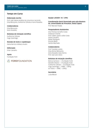 TEMPO EM CURSO                                                                                      7
Ano IV, Vol. 4; nº 9, Setembro, 2012




Tempo em Curso

Elaboração escrita                                    Equipe LAESER / IE / UFRJ
Prof. João Saboia (análise da conjuntura nacional),
Elisa Monçores, Guilherme Câmara e Irene Rossetto.    Coordenação Geral (licenciado para pós-doutora-
                                                      do, Universidade de Princeton, bolsa Capes)
Colaboradoras                                         Prof. Marcelo Paixão
Elisa Monçores
Irene Rossetto                                        Pesquisadores Assistentes
                                                      Ana Thereza Carvalho Costa
Bolsistas de iniciação científica                     Anderson Oriente
Guilherme Câmara                                      Prof. Cleber Lázaro Julião Costa
Hugo Saramago                                         Elaine Carvalho
                                                      Rafael Rodrigues
Revisão de texto e copidesque                         Ricardo Mello
                                                      Sandra Machado
Alana Barroco Vellasco Austin
                                                      Colaboradores
Editoração
                                                      Prof.ª Azoilda Loretto
Erlan Carvalho
                                                      Elisa Alonso Monçores
                                                      Irene Rossetto Giaccherino
Apoio                                                 Prof. José Jairo Vieira
Fundação Ford
                                                      Bolsistas de iniciação científica
                                                      Bianca Carrasco — (Fundação Ford)
                                                      Danielle Oliveira — (Fundação Ford)
                                                      Guilherme Câmara — (Fundação Ford)
                                                      Hugo Saramago — (PIBIC – CNPq)
                                                      Iuri Viana — (PIBIC – CNPq)

                                                      Secretária
                                                      Luisa Maciel
 