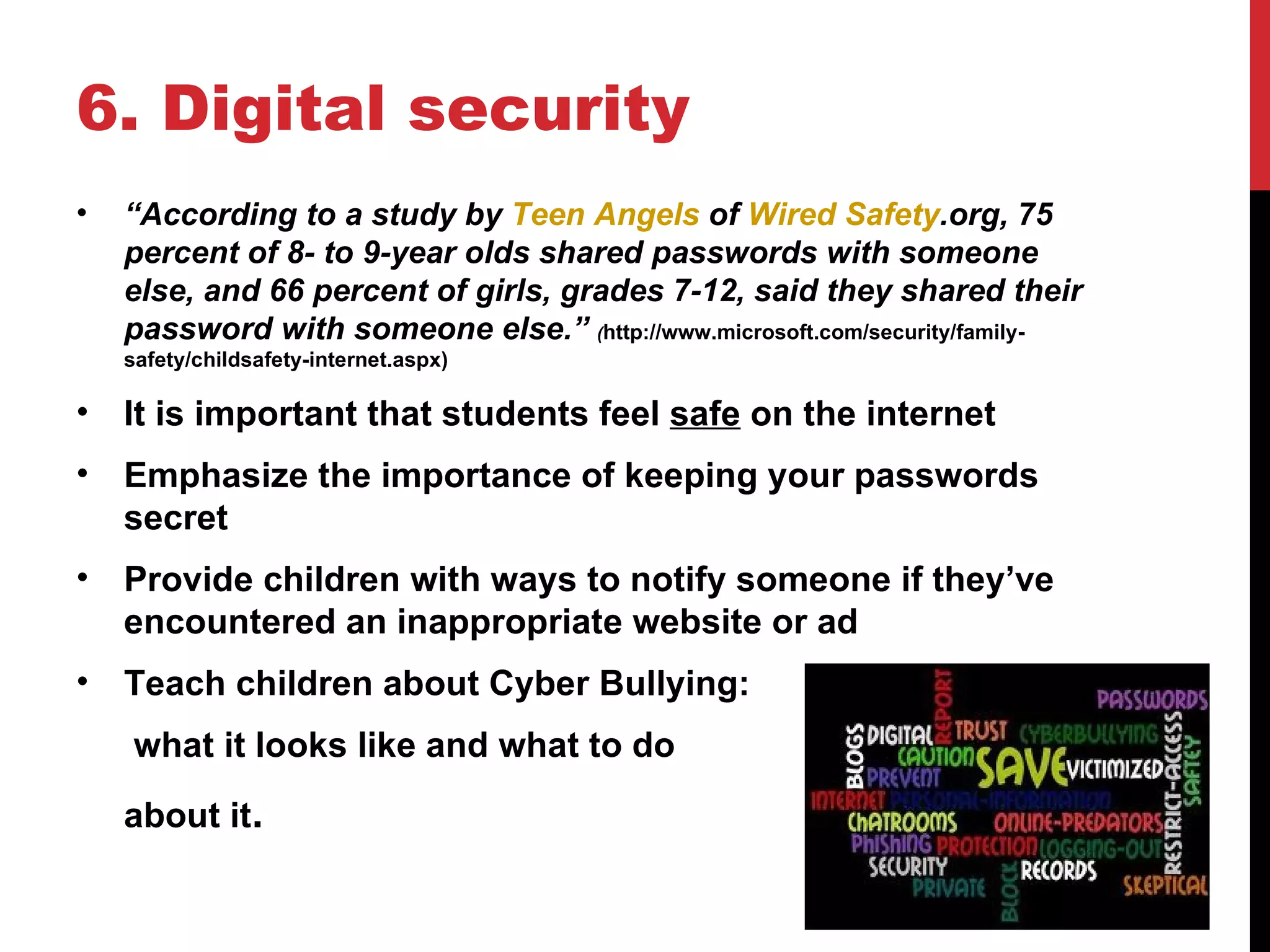 6. Digital security
•   “According to a study by Teen Angels of Wired Safety.org, 75
    percent of 8- to 9-year olds shared passwords with someone
    else, and 66 percent of girls, grades 7-12, said they shared their
    password with someone else.” (http://www.microsoft.com/security/family-
    safety/childsafety-internet.aspx)

•   It is important that students feel safe on the internet
•   Emphasize the importance of keeping your passwords
    secret
•   Provide children with ways to notify someone if they’ve
    encountered an inappropriate website or ad
•   Teach children about Cyber Bullying:
    what it looks like and what to do
    about it.
 