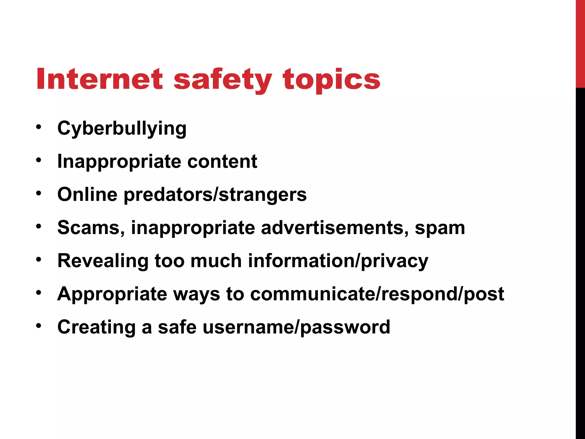 Internet safety topics
• Cyberbullying
• Inappropriate content
• Online predators/strangers
• Scams, inappropriate advertisements, spam
• Revealing too much information/privacy
• Appropriate ways to communicate/respond/post
• Creating a safe username/password
 