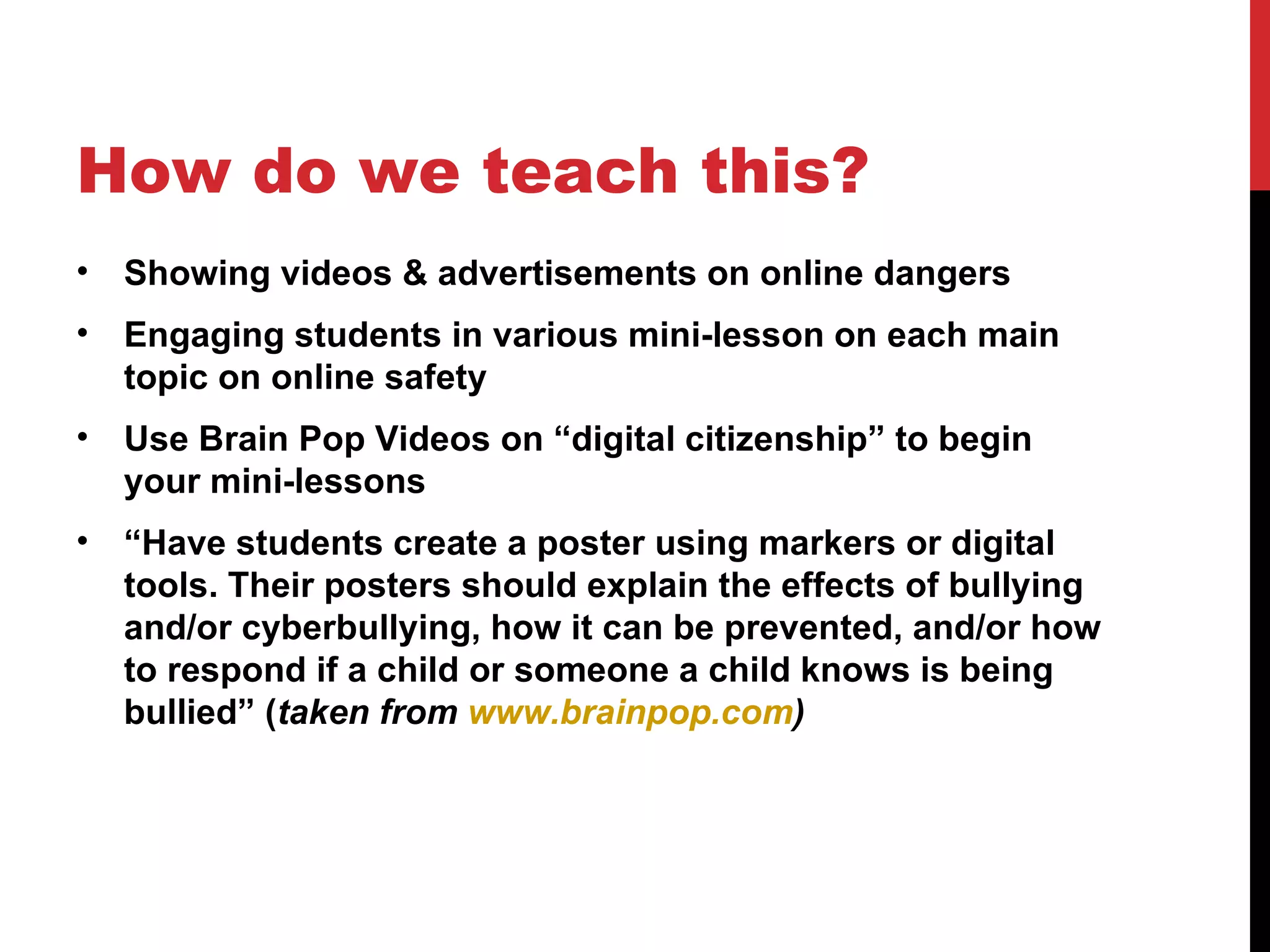 How do we teach this?
•   Showing videos & advertisements on online dangers
•   Engaging students in various mini-lesson on each main
    topic on online safety
•   Use Brain Pop Videos on “digital citizenship” to begin
    your mini-lessons
•   “Have students create a poster using markers or digital
    tools. Their posters should explain the effects of bullying
    and/or cyberbullying, how it can be prevented, and/or how
    to respond if a child or someone a child knows is being
    bullied” (taken from www.brainpop.com)
 