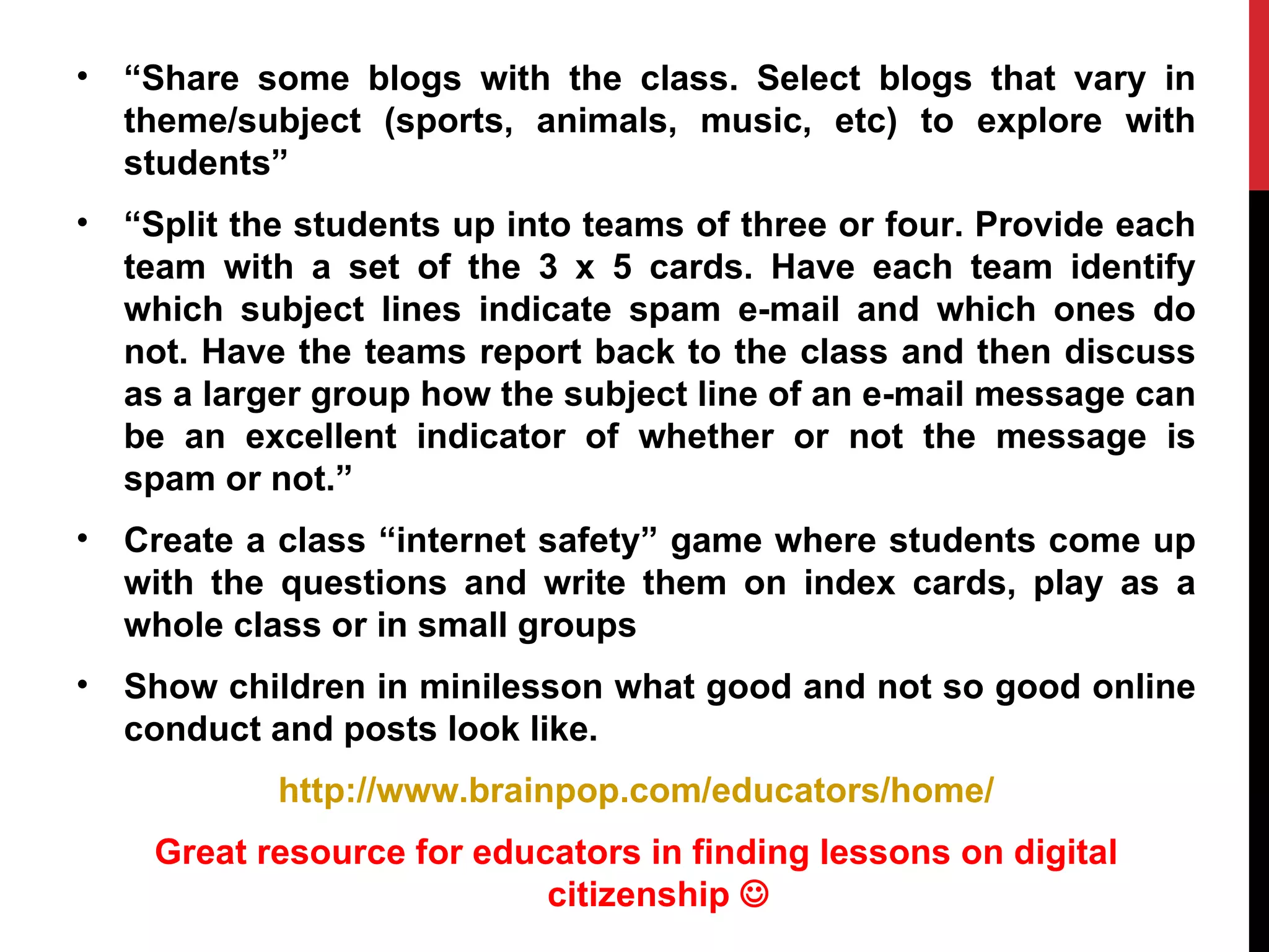 •   “Share some blogs with the class. Select blogs that vary in
    theme/subject (sports, animals, music, etc) to explore with
    students”
•   “Split the students up into teams of three or four. Provide each
    team with a set of the 3 x 5 cards. Have each team identify
    which subject lines indicate spam e-mail and which ones do
    not. Have the teams report back to the class and then discuss
    as a larger group how the subject line of an e-mail message can
    be an excellent indicator of whether or not the message is
    spam or not.”
•   Create a class “internet safety” game where students come up
    with the questions and write them on index cards, play as a
    whole class or in small groups
•   Show children in minilesson what good and not so good online
    conduct and posts look like.
             http://www.brainpop.com/educators/home/
     Great resource for educators in finding lessons on digital
                            citizenship 
 