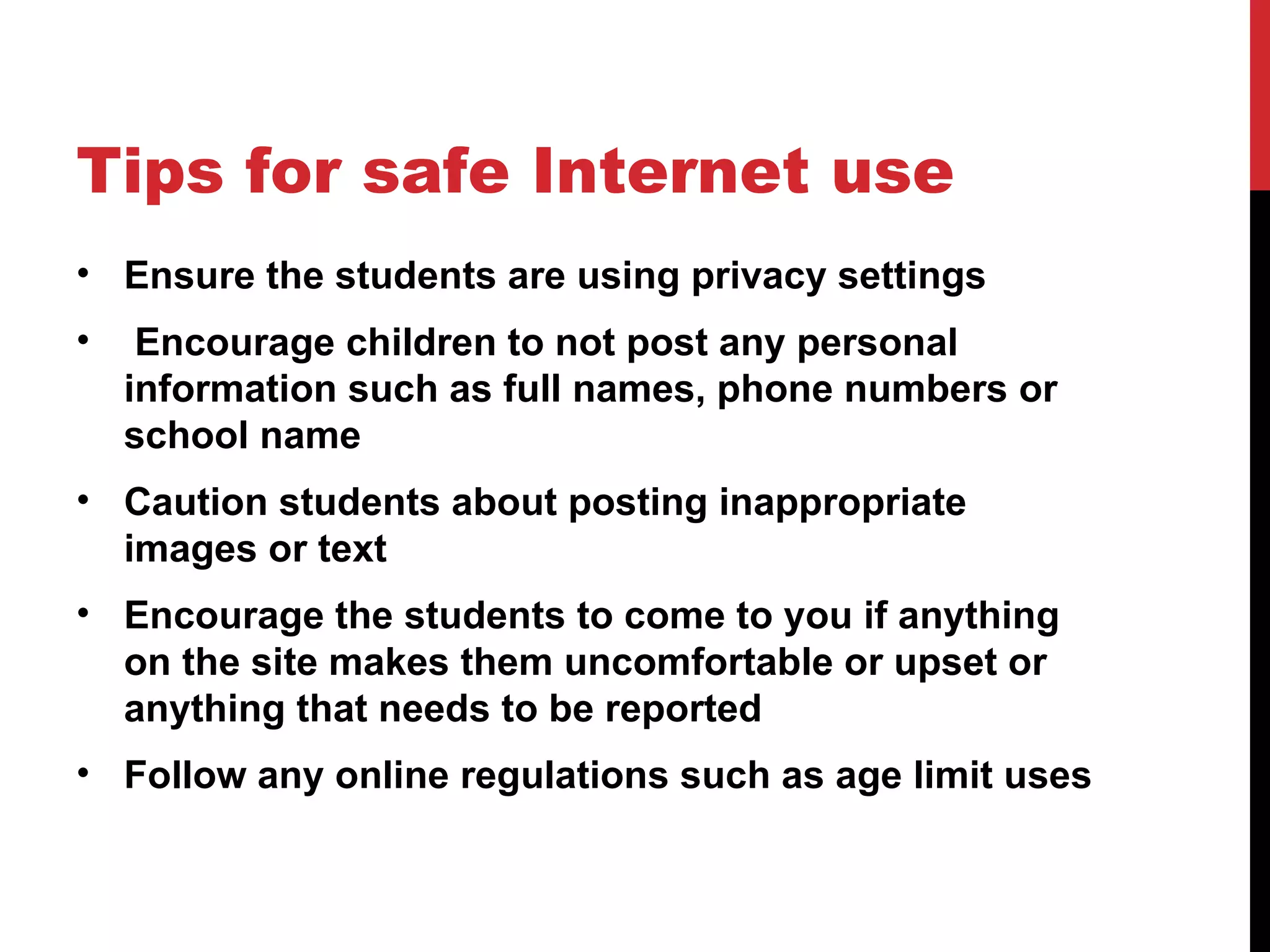 Tips for safe Internet use
• Ensure the students are using privacy settings
•    Encourage children to not post any personal
    information such as full names, phone numbers or
    school name
• Caution students about posting inappropriate
  images or text
• Encourage the students to come to you if anything
  on the site makes them uncomfortable or upset or
  anything that needs to be reported
• Follow any online regulations such as age limit uses
 
