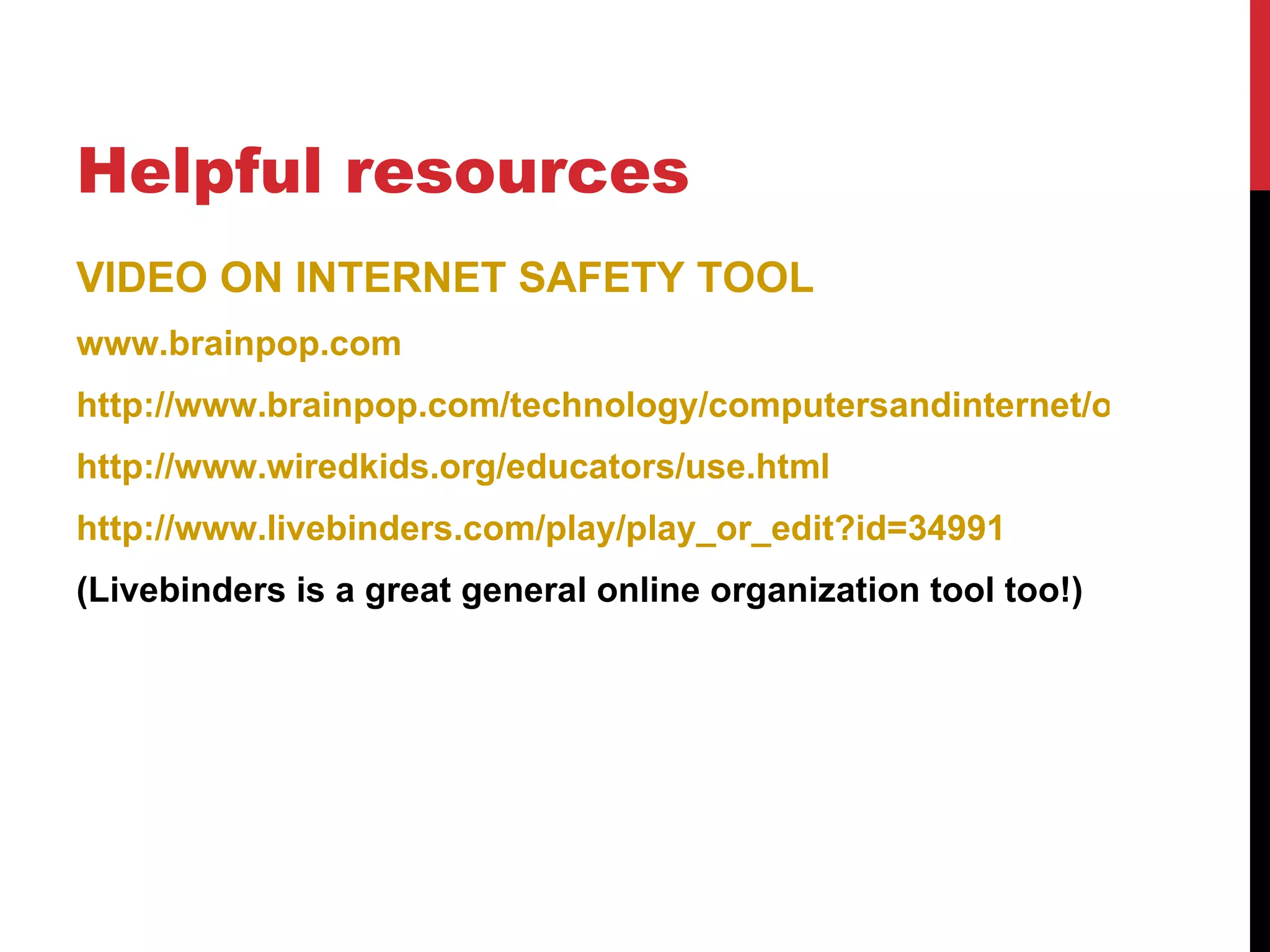 Helpful resources
VIDEO ON INTERNET SAFETY TOOL
www.brainpop.com
http://www.brainpop.com/technology/computersandinternet/onlinesafet
http://www.wiredkids.org/educators/use.html
http://www.livebinders.com/play/play_or_edit?id=34991
(Livebinders is a great general online organization tool too!)
 