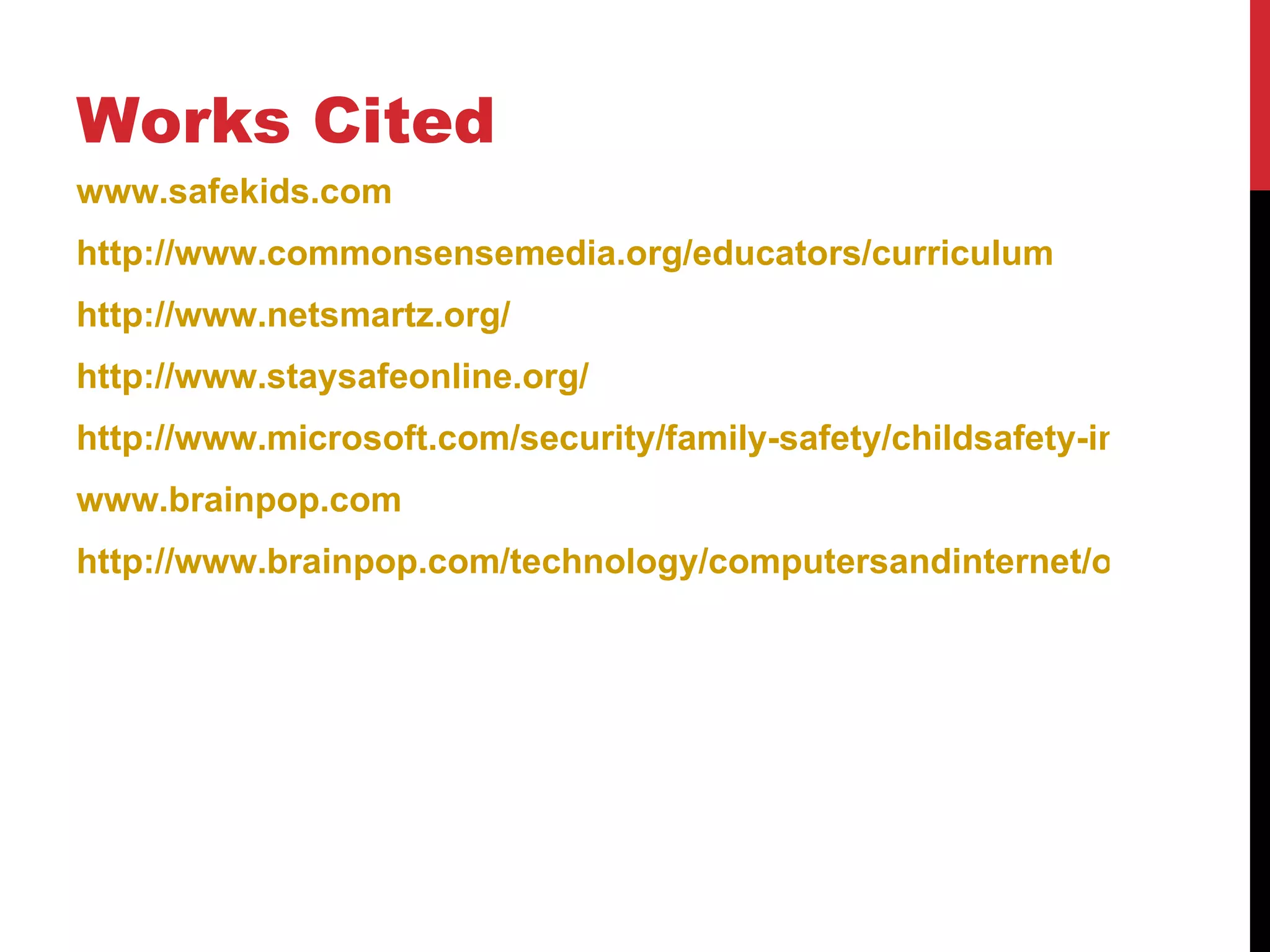 Works Cited
www.safekids.com
http://www.commonsensemedia.org/educators/curriculum
http://www.netsmartz.org/
http://www.staysafeonline.org/
http://www.microsoft.com/security/family-safety/childsafety-internet.asp
www.brainpop.com
http://www.brainpop.com/technology/computersandinternet/onlinesafet
 