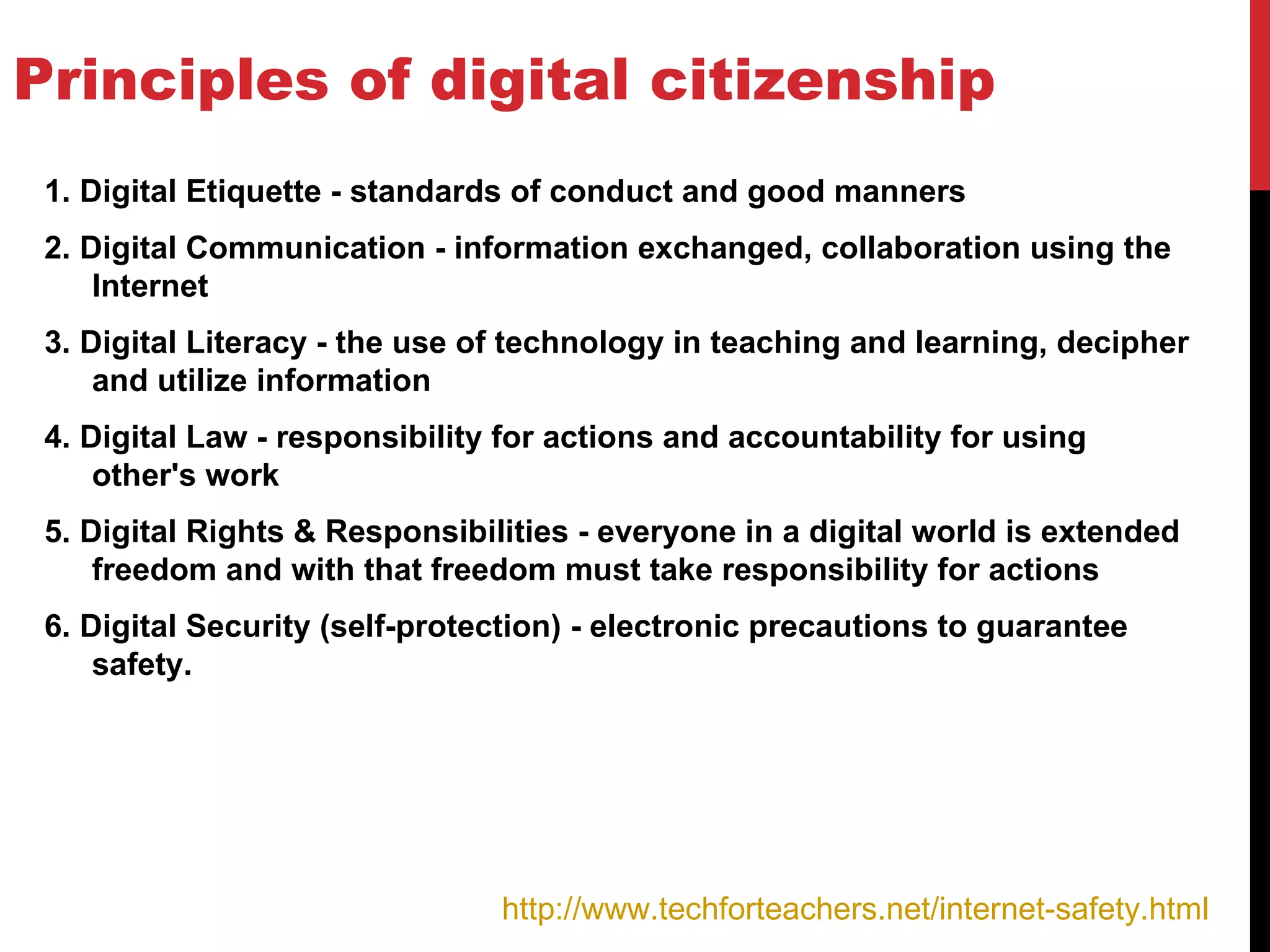 Principles of digital citizenship
 1. Digital Etiquette - standards of conduct and good manners
 2. Digital Communication - information exchanged, collaboration using the
     Internet
 3. Digital Literacy - the use of technology in teaching and learning, decipher
     and utilize information
 4. Digital Law - responsibility for actions and accountability for using
     other's work
 5. Digital Rights & Responsibilities - everyone in a digital world is extended
     freedom and with that freedom must take responsibility for actions
 6. Digital Security (self-protection) - electronic precautions to guarantee
     safety.




                                http://www.techforteachers.net/internet-safety.html
 
