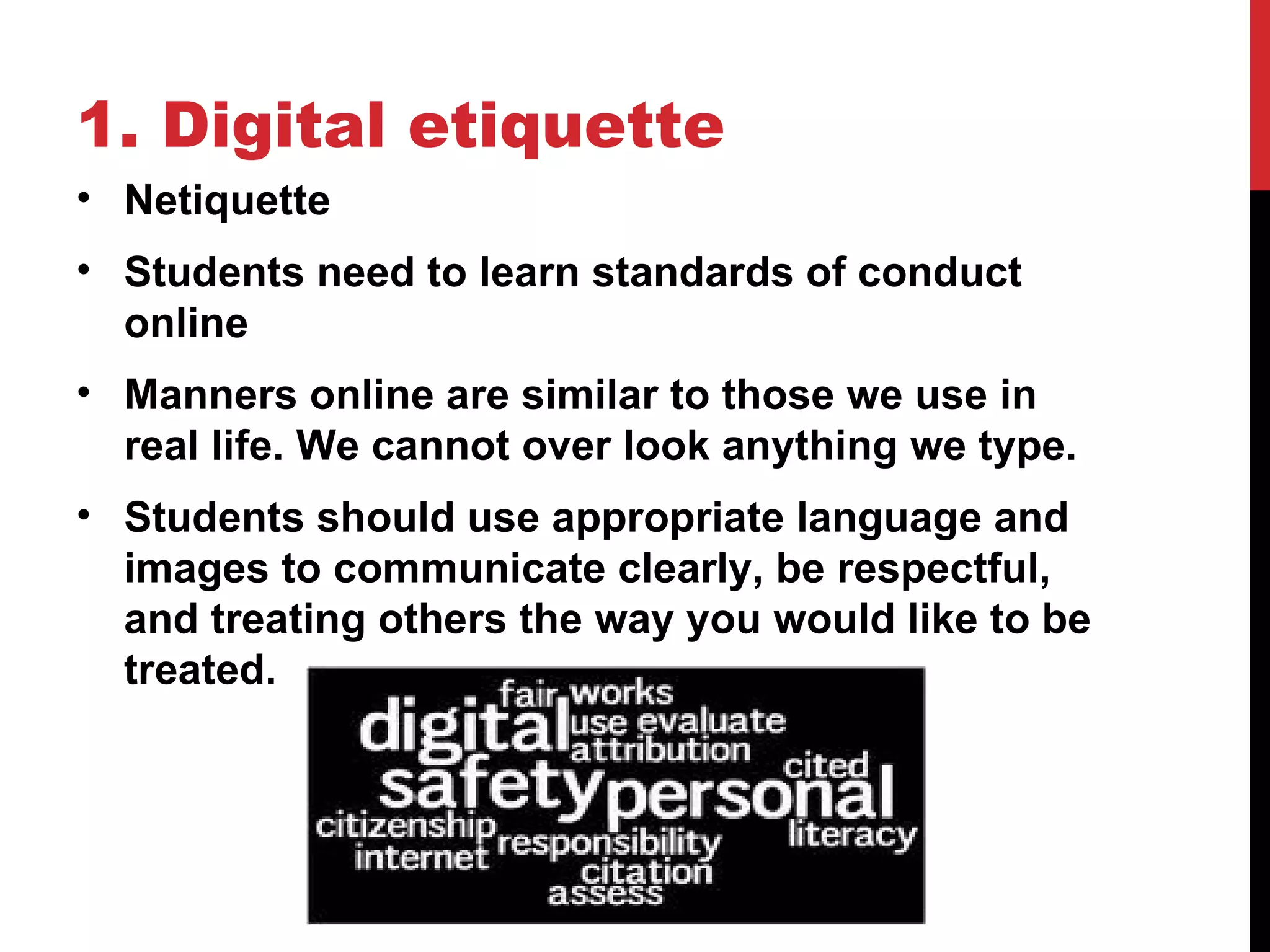 1. Digital etiquette
• Netiquette
• Students need to learn standards of conduct
  online
• Manners online are similar to those we use in
  real life. We cannot over look anything we type.
• Students should use appropriate language and
  images to communicate clearly, be respectful,
  and treating others the way you would like to be
  treated.
 