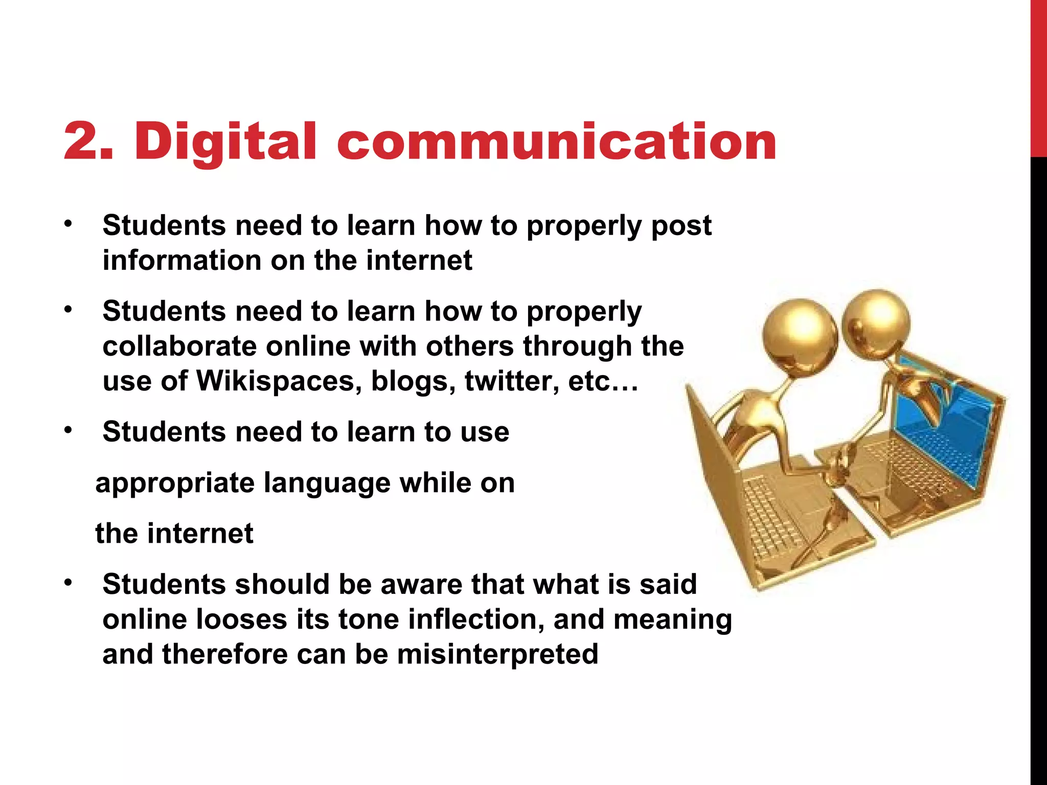 2. Digital communication
•   Students need to learn how to properly post
    information on the internet
•   Students need to learn how to properly
    collaborate online with others through the
    use of Wikispaces, blogs, twitter, etc…
•   Students need to learn to use
    appropriate language while on
    the internet
•   Students should be aware that what is said
    online looses its tone inflection, and meaning
    and therefore can be misinterpreted
 