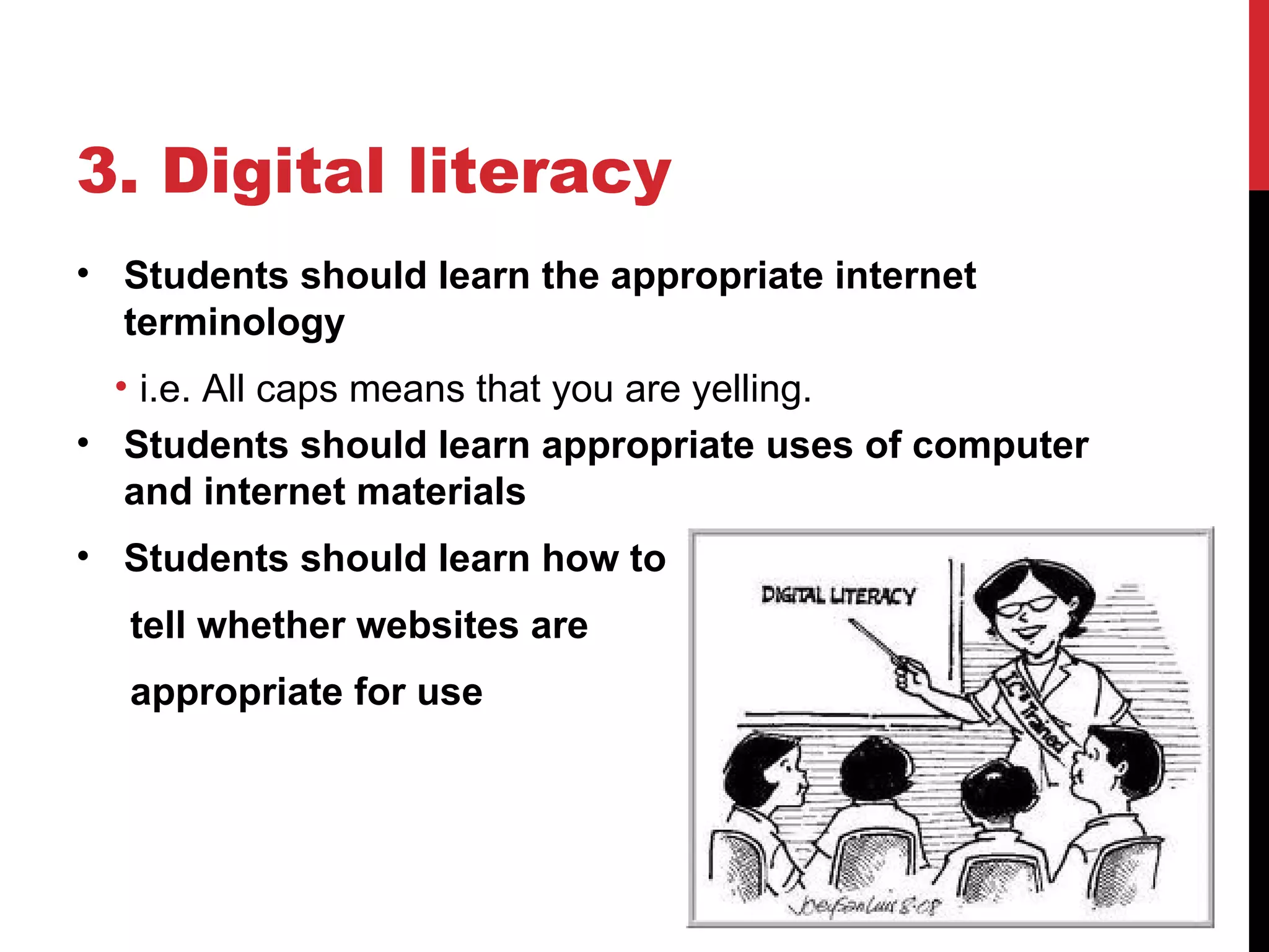 3. Digital literacy
• Students should learn the appropriate internet
  terminology
  • i.e. All caps means that you are yelling.
• Students should learn appropriate uses of computer
   and internet materials
• Students should learn how to
  tell whether websites are
  appropriate for use
 