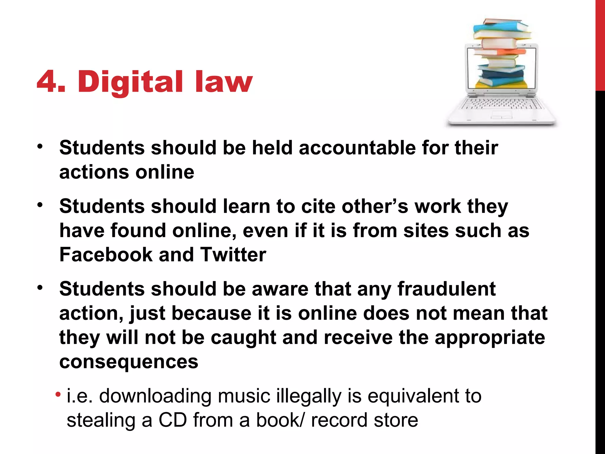 4. Digital law

• Students should be held accountable for their
  actions online
• Students should learn to cite other’s work they
  have found online, even if it is from sites such as
  Facebook and Twitter
• Students should be aware that any fraudulent
  action, just because it is online does not mean that
  they will not be caught and receive the appropriate
  consequences
 • i.e. downloading music illegally is equivalent to
   stealing a CD from a book/ record store
 
