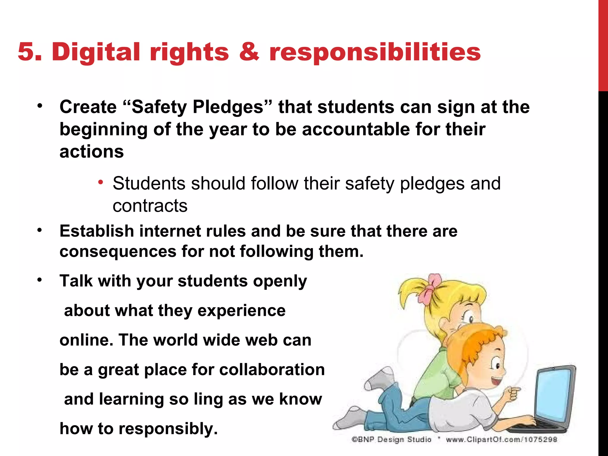 5. Digital rights & responsibilities

 • Create “Safety Pledges” that students can sign at the
   beginning of the year to be accountable for their
   actions
         • Students should follow their safety pledges and
           contracts
 •   Establish internet rules and be sure that there are
     consequences for not following them.
 •   Talk with your students openly
     about what they experience
     online. The world wide web can
     be a great place for collaboration
     and learning so ling as we know
     how to responsibly.
 