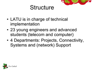 Structure LATU is in charge of technical  implementation 23 young engineers and advanced students (telecom and computer)‏ 4 Departments: Projects, Connectivity, Systems and (network) Support 
