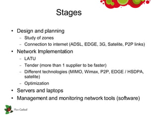 Stages Design and planning Study of zones Connection to internet (ADSL, EDGE, 3G, Satelite, P2P links)‏ Network Implementation LATU Tender (more than 1 supplier to be faster)‏ Different technologies (MIMO, Wimax, P2P, EDGE / HSDPA, satelite)‏ Optimization Servers and laptops Management and monitoring network tools (software)‏ 