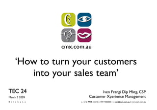 ‘How to turn your customers
       into your sales team’
TEC 24                           Iven Frangi Dip Mktg, CSP
                          Customer Xperience Management
March 5 2009
Brisbane          p. 61 2 9908 3333 | m. 0414 553333 | e. iven@cxm.com.au | www.cxm.com.au
 