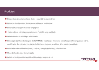 Produtos
 Diagnóstico (Levantamento de dados ‐ secundários e primários)
 Definição de objetivos e diretrizes da política de mobilidade
 Cenários futuros para médio e longo prazo
 Elaboração de estratégias para tornar o PLAMOB uma realidade
 Detalhamento da estratégia selecionada
 Elaboração do Plano Estratégico do PLANMOB e viabilização financeira (classificação e hierarquização viária, 
qualificação das calçadas, circulação de bicicletas, transporte público, SEI e média capacidade)
 Política de estacionamento / Táxi / Escolar / Serviços especiais / Acessibilidade
 Plano de Gestão e de Comunicação
 Relatório final / Audiência pública / Minuta do projeto de Lei
 