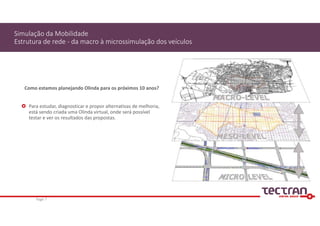 Como estamos planejando Olinda para os próximos 10 anos?
 Para estudar, diagnosticar e propor alternativas de melhoria, 
está sendo criada uma Olinda virtual, onde será possível 
testar e ver os resultados das propostas.
Simulação da Mobilidade
Estrutura de rede ‐ da macro à microssimulação dos veículos
Page 7
 