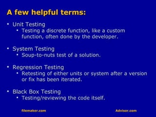 filemaker.com Advisor.comfilemaker.com Advisor.com
A few helpful terms:A few helpful terms:

Unit TestingUnit Testing

Testing a discrete function, like a customTesting a discrete function, like a custom
function, often done by the developer.function, often done by the developer.

System TestingSystem Testing

Soup-to-nuts test of a solution.Soup-to-nuts test of a solution.

Regression TestingRegression Testing

Retesting of either units or system after a versionRetesting of either units or system after a version
or fix has been iterated.or fix has been iterated.

Black Box TestingBlack Box Testing

Testing/reviewing the code itself.Testing/reviewing the code itself.
 