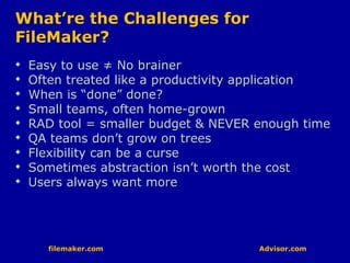 filemaker.com Advisor.comfilemaker.com Advisor.com
What’re the Challenges forWhat’re the Challenges for
FileMaker?FileMaker?

Easy to use ≠ No brainerEasy to use ≠ No brainer

Often treated like a productivity applicationOften treated like a productivity application

When is “done” done?When is “done” done?

Small teams, often home-grownSmall teams, often home-grown

RAD tool = smaller budget & NEVER enough timeRAD tool = smaller budget & NEVER enough time

QA teams don’t grow on treesQA teams don’t grow on trees

Flexibility can be a curseFlexibility can be a curse

Sometimes abstraction isn’t worth the costSometimes abstraction isn’t worth the cost

Users always want moreUsers always want more
 