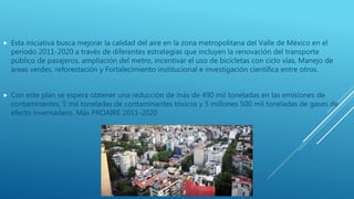  Esta iniciativa busca mejorar la calidad del aire en la zona metropolitana del Valle de México en el
periodo 2011-2020 a través de diferentes estrategias que incluyen la renovación del transporte
público de pasajeros, ampliación del metro, incentivar el uso de bicicletas con ciclo vías, Manejo de
áreas verdes, reforestación y Fortalecimiento institucional e investigación científica entre otros.
 Con este plan se espera obtener una reducción de más de 490 mil toneladas en las emisiones de
contaminantes, 5 mil toneladas de contaminantes tóxicos y 5 millones 500 mil toneladas de gases de
efecto invernadero. Más PROAIRE 2011-2020
 