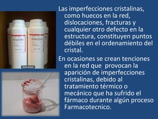Las imperfecciones cristalinas,
  como huecos en la red,
  dislocaciones, fracturas y
  cualquier otro defecto en la
  estructura, constituyen puntos
  débiles en el ordenamiento del
  cristal.
En ocasiones se crean tenciones
  en la red que provocan la
  aparición de imperfecciones
  cristalinas, debido al
  tratamiento térmico o
  mecánico que ha sufrido el
  fármaco durante algún proceso
  Farmacotecnico.
 