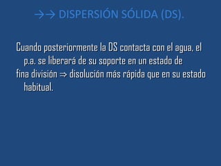 →→ DISPERSIÓN SÓLIDA (DS).

Cuando posteriormente la DS contacta con el agua, el
   p.a. se liberará de su soporte en un estado de
fina división ⇒ disolución más rápida que en su estado
   habitual.
 