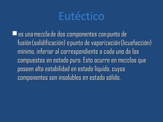Eutéctico
 es una mezcla de dos componentes con punto de
 fusión (solidificación) o punto de vaporización (licuefacción)
 mínimo, inferior al correspondiente a cada uno de los
 compuestos en estado puro. Esto ocurre en mezclas que
 poseen alta estabilidad en estado líquido, cuyos
 componentes son insolubles en estado sólido.
 