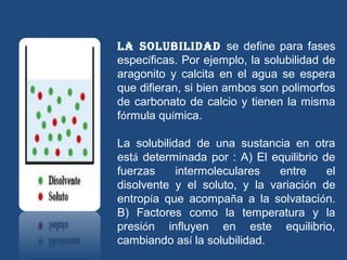 La soLubiLidad se define para fases
específicas. Por ejemplo, la solubilidad de
aragonito y calcita en el agua se espera
que difieran, si bien ambos son polimorfos
de carbonato de calcio y tienen la misma
fórmula química.

La solubilidad de una sustancia en otra
está determinada por : A) El equilibrio de
fuerzas     intermoleculares   entre     el
disolvente y el soluto, y la variación de
entropía que acompaña a la solvatación.
B) Factores como la temperatura y la
presión influyen en este equilibrio,
cambiando así la solubilidad.
 